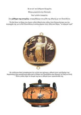 Κι αν απ’ τον άνθρωπο διωγμένη
Φέγγω μπροστά στην Παναγιά.
Ειμ’ η ελιά η τιμημένη.
Στο μάθημα της ιστορίας αναφερθήκαμε στο μύθο της Αθηνάς με τον Ποσειδώνα:
‘Η ελιά ήταν το δώρο που έκανε η θεά Αθηνά στην πόλη, όταν διαγωνίστηκε για την
κυριαρχία της με το θεό Ποσειδώνα,ο οποίος χάρισε στην πόλη σαν δώρο, "το αλμυρό νερό’’
.
Οι υπόλοιποι θεοί αποφάσισαν ότι η ελιά που φύτεψε η Αθηνά στον ιερό βράχο της
Ακρόπολης είχε μεγαλύτερη αξία από το δώρο του Ποσειδώνα και έδωσαν τη νίκη σε αυτή.
Έτσι η πόλη πήρε το όνομά της και η Αθηνά έγινε προστάτιδά της.
 