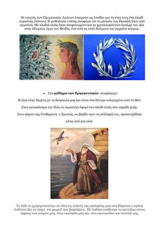 Οι νικητές των Ολυμπιακών Αγώνων έπαιρναν ως έπαθλο για τη νίκη τους ένα κλαδί
αγριελιάς (κότινο). Η μυθολογία επίσης αναφέρει ότι το ρόπαλο του Ηρακλή ήταν από
αγριελιά. Με κλαδιά ελιάς ήταν στεφανωμένο και το χρυσελεφάντινο άγαλμα του Δία
στην Ολυμπία, έργο του Φειδία, ένα από τα επτά θαύματα του αρχαίου κόσμου.
 Στο μάθημα των θρησκευτικών αναφέραμε:
Η ελιά είναι δεμένη με τη θρησκεία μας και είναι ένα δέντρο ευλογημένο από το Θεό.
Στον κατακλυσμό του Νώε το περιστέρι έφερε ένα κλαδί ελιάς σαν σημάδι ζωής.
Στον κάμπο της Γεσθημανή ο Χριστός ,το βράδυ πριν τη σύλληψή του, προσευχήθηκε
κάτω από μια ελιά.
Το λάδι το χρησιμοποιούμε σε όλες τις τελετές της εκκλησίας μας-στη βάφτιση ο ιερέας
λαδώνει όλο το σώμα του μωρού που βαφτίζεται. Με λαδάκι ανάβουμε τα καντήλια στους
τάφους των νεκρών μας, στην εκκλησία μας και στο εικονοστάσι του σπιτιού μας.
 