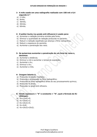 1ESTUDO DIRIGIDO DE FORMAÇÃO DA IMAGEM: I
Prof: Magno Cavalheiro
magnocavalheirofaria@yahoo.com.br
1- A mAs usada em uma radiografia realizada com 100 mA e 0,4
segundo é:^
a) 4 mAs;
b) 8mAs;
c) 30mAs;
d) 40mAs;
e) 60mAs.
2- O potter-bucky (ou grade anti-difusora) é usado para:
a) Aumentar a radiação primária emitida pela fonte;
b) Diminuir a quantidade de radiação produzida no paciente;
c) Reduzir a radiação espalhada que alcança o filme radiográfico;
d) Reduzir a espessura do paciente;
e) Aumentar a penetração dos raios.
3- Se quisermos aumentar a penetração de um feixe de raios-x,
devemos:
a) Aumentar a distância;
b) Diminuir a mA e aumentar o tempo de exposição;
c) Aumentar o Kv;
d) Diminuir o Kv;
e) Aumentar a mAs.
4- Imagem latente é:
a) Produzida no objeto irradiado;
b) Produzida e processada no filme radiográfico;
c) Produzida no filme radiográfico antes do seu processamento químico;
d) Produzida no écran;
e) Produzida na grade anti-difusora.
5- Sendo espessura = “E” e constante = “K”, qual a fórmula do Kv
(Mikissú):
a) Kv=(2xK)+E;
b) Kv=(ExK)+2;
c) Kv=(Ex2)+K;
d) Kv=KxE;
e) Kv=(Kx2)+(Ex2).
 