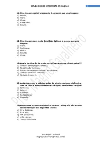 3ESTUDO DIRIGIDO DE FORMAÇÃO DA IMAGEM: I
Prof: Magno Cavalheiro
magnocavalheirofaria@yahoo.com.br
11- Uma imagem radiotransparente é o mesmo que uma imagem:
a) Branca;
b) Clara;
c) Cinza;
d) Cinza claro;
e) Escuro.
12- Uma imagem com muita densidade óptica é o mesmo que uma
imagem:
a) Clara;
b) Radiopaca;
c) Opaca;
d) Escura;
e) Cinza.
13- Qual a localização da grade anti-difusora no aparelho de raios X?
a) Atrás da bandeja (porta chassi);
b) No colimador luminoso;
c) Entre a bandeja (porta-chassi) e o paciente;
d) Atrás do colimador luminoso;
e) No tubo de raios X.
14- Após atravessar o objeto e antes de atingir o anteparo (chassi, o
feixe de raios X atenuado cria uma imagem, denominada imagem:
a) Luminosa;
b) Latente;
c) Radiante;
d) Radioscópica;
e) Especular.
15- O contraste e a densidade óptica em uma radiografia são obtidos
pela combinação dos seguintes fatores:
a) Kv e distância;
b) Kv e mAs;
c) mA e distância;
d) mAs e écran;
e) Tempo e distância.
 