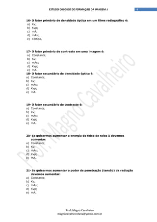 4ESTUDO DIRIGIDO DE FORMAÇÃO DA IMAGEM: I
Prof: Magno Cavalheiro
magnocavalheirofaria@yahoo.com.br
16- O fator primário de densidade óptica em um filme radiográfico é:
a) Kv;
b) Kvp;
c) mA;
d) mAs;
e) Tempo.
17- O fator primário de contraste em uma imagem é:
a) Constante;
b) Kv;
c) mAs;
d) Kvp;
e) mA.
18- O fator secundário de densidade óptica é:
a) Constante;
b) Kv;
c) mAs;
d) Kvp;
e) mA.
19- O fator secundário de contraste é:
a) Constante;
b) Kv;
c) mAs;
d) Kvp;
e) mA.
20- Se quisermos aumentar a energia do feixe de raios X devemos
aumentar:
a) Constante;
b) Kv;
c) mAs;
d) Kvp;
e) mA.
21- Se quisermos aumentar o poder de penetração (tensão) da radiação
devemos aumentar:
a) Constante;
b) Kv;
c) mAs;
d) Kvp;
e) mA.
 