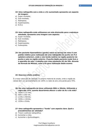 5ESTUDO DIRIGIDO DE FORMAÇÃO DA IMAGEM: I
Prof: Magno Cavalheiro
magnocavalheirofaria@yahoo.com.br
22- Uma radiografia com a mAs e o Kv aumentado apresenta um aspecto
de imagem:
a) Super-revelada;
b) Sub-revelada;
c) Radiopaca;
d) Superexposta;
e) N.R.A.
23- Uma radiografia onde utilizamos um mAs diminuído para a estrutura
estudada, apresenta uma imagem com aspecto:
a) Super-revelada;
b) Sub-revelada;
c) Radiopaca;
d) Superexposta;
e) Subexposta.
24- Um paciente hiperestênico (gordo) entra no serviço de raios X com
pedido médico para realização de uma radiografia de punho em P.A
(póstero-anterior), onde o raio incida (entre) na região posterior do
punho e saia na região anterior. O punho deste paciente mede 5cm e
o aparelho da sala 1 trabalha com uma constante (K) de 35k. Através
da fórmula de Mikissú, ache o Kv para realização deste exame:
25- Descreva efeito anódico:
É a maior absorção de radiação no próprio material do anodo, onde a região do
catodo tem um aproveitamento de 120% e o lado do ano uma perda para 75%.
26- Em uma radiografia de tórax utilizando 90Kv e 20mAs. Utilizando a
regra dos 15%, quanto deveríamos alterar o valor do Kv e do mAs?
a) 103Kv e 15 mAs;
b) 90Kv e 200 mA;
c) 113Kv e 40mAs;
d) 103Kv e 10mAs;
e) 103Kv e 5mAs.
27- Uma radiografia apresenta o “fundo” com aspecto claro. Qual o
procedimentoa ser adotado?
a) Trocar a película radiográfica;
b) Aumentar a mAs;
c) Aumentar o Quilovoltagem;
 