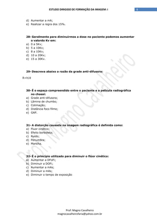 6ESTUDO DIRIGIDO DE FORMAÇÃO DA IMAGEM: I
Prof: Magno Cavalheiro
magnocavalheirofaria@yahoo.com.br
d) Aumentar a mA;
e) Realizar a regra dos 15%.
28- Geralmente para diminuirmos a dose no paciente podemos aumentar
o valordo Kv em:
a) 0 a 5Kv;
b) 5 a 10Kv;
c) 8 a 10Kv;
d) 10 a 20Kv;
e) 15 a 30Kv.
29- Descreva abaixo a razão da grade anti-difusora:
R=h/d
30- É o espaço compreendido entre o paciente e a película radiográfica
no chassi:
a) Grade anti-difusora;
b) Lâmina de chumbo;
c) Colimação;
d) Distância foco filme;
e) GAP.
31- A distorção causada na imagem radiográfica é definida como:
a) Fluor cinético;
b) Efeito borboleta;
c) Ruído;
d) Penumbra;
e) Mancha.
32- É o princípio utilizado para diminuir o flúor cinético:
a) Aumentar a DFoFi;
b) Diminuir a DOFi;
c) Aumentar a mAs;
d) Diminuir a mAs;
e) Diminuir o tempo de exposição
 
