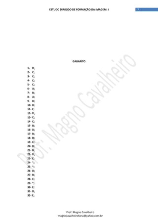 7ESTUDO DIRIGIDO DE FORMAÇÃO DA IMAGEM: I
Prof: Magno Cavalheiro
magnocavalheirofaria@yahoo.com.br
GABARITO
1- D;
2- C;
3- C;
4- C;
5- C;
6- A;
7- B;
8- A;
9- D;
10- B;
11- E;
12- D;
13- C;
14- C;
15- B;
16- D;
17- B;
18- B;
19- C;
20- B;
21- B;
22- D;
23- E;
24- *;
25- *;
26- D;
27- B;
28- C;
29- *;
30- E;
31- D;
32- E;
 