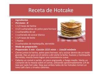Receta de Hotcake
• Ingredientes
• Porciones : 8
• 1 1/2 tazas de harina
• 3 1/2 cucharaditas de polvo para hornear
• 1 cucharadita de sal
• 1 cucharada de azúcar blanca
• 1 1/4 tazas de leche
• 1 huevo
• 3 cucharadas de mantequilla, derretida
• Modo de preparación
• Preparación: 5 min ›Cocción 1515 minin › Listo20 min0min
• Cierne juntos la harina, polvo para hornear, sal y azúcar dentro de un tazón
grande. Haz un pozo en el centro y ahí vierte la leche, huevos y mantequilla
derretida; mezcla hasta lograr una consistencia suave.
• Calienta un comal o sartén, un poco engrasado, a fuego medio. Vierte un
cucharón de la mezcla sobre el comal, utilizando aproximadamente 1/4 de
taza por cada hot cake. Deja que ambos lados de los hotcakes tomen un
tono café claro y sirvalos calientes.
 