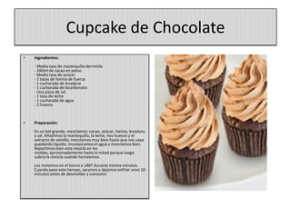 Cupcake de Chocolate
• Ingredientes:
- Media taza de mantequilla derretida
- 240ml de cacao en polvo
- Media taza de azúcar
- 2 tazas de harina de fuerza
- 1 cucharada de levadura
- 1 cucharada de bicarbonato
- Una pizca de sal
- 1 taza de leche
- 1 cucharada de agua
- 2 huevos
• Preparación:
En un bol grande, mezclamos: cacao, azúcar, harina, levadura
y sal. Añadimos la mantequilla, la leche, hos huevos y el
extracto de vainilla; mezclamos muy bien hasta que nos vaya
quedando líquido; incorporamos el agua y mezclamos bien.
Repartimos bien esta mezcla en los
moldes, aproximadamente hasta la mitad porque luego
subira la mezcla cuando horneemos.
Los metemos en el horno a 180º durante treinta minutos.
Cuando pase este tiempo, sacamos y dejamos enfriar unos 10
minutos antes de desmoldar y consumir.
 