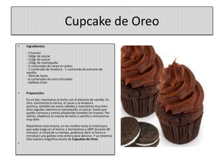 Cupcake de Oreo
• Ingredientes:
- 2 huevos
- 140gr de azúcar
- 115gr de azúcar
- 120gr de mantequilla
- 2 cucharadas de cacao en polvo
- 1 cucharada de levadura - 1 cucharada de extracto de
vainilla
- 70ml de leche
- 6 cucharadas de oreo trituradas
- Galletas Oreo
• Preparación:
En un bol, mezclamos la leche con el extracto de vainilla. En
otro, tamizamos la harina, el cacao y la levadura
química, también las oreos ralladas y mezclamos muy bien.
Acto seguido, batimos la mantequilla, el azúcar, hasta que
quede cremoso y vamos añadiendo también los huevos. Por
ultimo, añadimos la mezcla de leche y vainilla y removemos
muy bien.
Repartimos esta mezcla, en los moldes hasta la mitad para
que suba luego en el horno; y horneamos a 180º durante 30
minutos. A mitad de su tiempo, podemos abrir el horno e
introducir una galleta oreo entera para decorar. Y ya tenemos
lista nuestra magnifica receta de Cupcakes de Oreo.
•
 