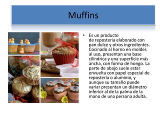 Muffins
• Es un producto
de reposteria elaborado con
pan dulce y otros ingredientes.
Cocinado al horno en moldes
al uso, presentan una base
cilíndrica y una superficie más
ancha, con forma de hongo. La
parte de abajo suele estar
envuelta con papel especial de
repostería o aluminio, y
aunque su tamaño puede
variar presentan un diámetro
inferior al de la palma de la
mano de una persona adulta.
 