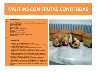 MUFFINS CON FRUTAS CONFITADAS
• INGREDIENTES
•
Azúcar 200-250 gr, en función de lo dulce que a cada uno le
gusten los muffins
Mantequilla 250 gr
Harina 250 gr
Fruta confitada 200-250 gr
Pasas de corinto 150 gr
Huevos: 4
Levadura en polvo: 1 sobre
Ron: 2 vasitos no llenos (unos 100cc)
Leche: 50 cc
•
PREPARACIÓN
•
- Se ponen las pasas en remojo en el ron.
- Se corta la fruta en trocitos y se pasan por harina, para que
no caigan al fondo de la masa
- Se mezcla la mantequilla reblandecida con el azúcar
- Se añaden los huevos uno a uno a esa mezcla
- Se tamizan encima de la mezcla la harina con la levadura
- Se bate
- Se escurren las pasas, se enharinan y se echan a la masa.
- Se añaden las frutas, y poco a poco, removiendo, el ron de
las pasas y la leche. Se remueve todo
- Se vierte la masa en los moldes de muffins (si no son de
silicona, untar un poco de mantequilla) o de madalenas.
- Se hornean a 180º, entre 50 minutos y 1 hora. Comprobar la
cocción a los 45-50 minutos (pinchando la masa), puede ser
suficiente, en función del horno y la cantidad que vaya en los
moldes
 