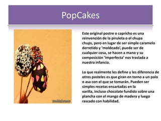 PopCakes
Este original postre o capricho es una
reinvención de la piruleta o el chupa
chups, pero en lugar de ser simple caramelo
derretido y ‘moldeado’, puede ser de
cualquier cosa, se hacen a mano y su
composición ‘imperfecta’ nos traslada a
nuestra infancia.
Lo que realmente les define y les diferencia de
otros pasteles es que giran en torno a un palo
o asa con el que se tomarán. Pueden ser
simples recetas ensartadas en la
varilla, incluso chocolate fundido sobre una
plancha con el mango de madera y luego
rascado con habilidad.
 