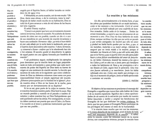 194 El propósito de la oración

Hay un
mundo
perdido y
sumido en
el pecado a
nuestro
alrededor y
sobre
nosotros hay
un Dios
Todopoderoso
que está
queriendo
salvar las
almas.
Por
consiguiente,
es nuestro
deber
construir ese
puente que,
una el Cielo
y la Tierra.
y la oración
es el único y
poderoso
instrumento
que hace que
eso sea
posible.

ungido por el Espíritu Santo, al hablar lanzaba un verdadero río de agua viva.
y Whitefield, en cierta ocasión, oró de este modo: "Oh
Dios, dame esas almas, o de lo contrario, toma la mía".
Después de haber orado mucho en su habitación, Dios se
valió de él para arrancar a más de mil almas de las fauces
del león rugiente.
El señor Finney explica:
"Conocí a un pastor que tuvo un avivamiento durante
catorce inviernos, todos en sucesión. No acababa de darme
cuenta de cómo eso era posible, cuando un día vi a uno
de sus miembros en una reunión de oración levantarse y
hacer una confesión: Hermanos -dijo-, yo tenía el buen hábito

de orar cada sábado por la noche hasta la medianoche, para que
el Espíritu Santo descendiera sobre nosotros. Y ahora, hermanos,
-y comenzó a llorar- confieso que lo he abandonado hace dos
o tres semanas. El secreto quedó al descubierto: la iglesia
de aquel pastor era una iglesia formada por hombres de
oración".
y así podríamos seguir, multiplicando los ejemplos
para demostrar que la oración tiene un lugar preponderante en todo avivamiento y para probar que cada movimiento de poder del Espíritu de Dios tiene su fuente de
origen en una recámara de oración secreta. La lección que
sacamos de todo esto es la siguiente: que como colaboradores de Dios no debemos mirarnos como seres con poca
responsabilidad frente al estado espiritual del mundo.
¿Estamos preocupados por la frialdad de la Iglesia? ¿Acude nuestra alma a Dios en las horas de la noche, para
clamar por un derramamiento de su Espíritu?
Si no es así, gran parte de la culpa es nuestra. Pues
si nosotros hacemos nuestra parte, Dios hará la suya. Hay
un mundo perdido y sumido en el pecado a nuestro alrededor y sobre nosotros hay un Dios Todopoderoso que
está queriendo salvar las almas. Por consiguiente, es nuestro deber construir ese puente que una el Cielo y la Tierra.
y la oración es el único y poderoso instrumento que hace
que eso sea posible...

La oración y las misiones

195

12
La oración y las misiones
Un día, aproximadamente a la misma hora, oí que
las cabras que quedaban balaban de un modo lastimero,
como si las mataran o las torturarán. Corrí al corral
y al punto me hallé rodeado por una cuadrilla de hombres armados. Había caído en la trampa.... Tenían las
armas levantadas, y esperé a que me atravesaran de un
momento a otro. Pero Dios me hizo hablarles de modo
firme, aunque cariñoso: les dije que eso sería un pecado
y que serían castigados; les mostré que sólo mi amor
y piedad me había hecho quedar por su bien, y que, si
me mataban, matarían a su mejor amigo. Además les
aseguré que no tenía miedo a la muerte, porque el
Salvador me llevaría al Cielo y que allí sería más feliz
queen la Tierra; y que si queríavivir erasólo para poder
hacer a otrosfelices enseñándoles del amor de Jesucristo, mi Señor. Entonces, levanté las manos y los ojos a
los Cielos y oré en alta voz a Jesús para que bendijera
a todos los habitantes de Tana y me protegiera a mí o
me llevara al Cielo, según bien le pareciera. Uno tras
otro fueron saliendo y se marcharon. Jesús los había
refrenado otra vez. Como una madre que protege a su
hijoen el momento de peligro, Jesús se había apresurado
a contestar mi oración.
JOHN G. PATON

El objetivo de las misiones es proclamar el mensaje del
Evangelio a aquellos que nunca han oído hablar de Cristo
y de su muerte expiatoria. Significa dar a otros oportunidades de oír acerca de la salvación por medio de nuestro
Señor Jesucristo y recibir y aceptar las bendiciones del
Evangelio de las que disfrutan los países cristianos. Es
decir, que los que poseen el Evangelio 'hacen participar de
los privilegios del mismo al resto de la humanidad.
y la oración tiene mucho que ver con las misiones:
es la mano derecha de las misiones, pues el éxito de toda
obra real misionera depende de la oración... A saber,
tanto la oración como las misiones nacen de la mente
divina, son compañeros íntimos; porque la oración hace

La oración
tiene mucho
que ver con
las misiones:
es la mano
derecha de
las misiones,
pues el éxito
de toda obra
real misionera
depende de
la oración...
A saber,
tanto la
oración como
las misiones
nacen de la
mente divina,
son
compañeros
íntimos;
porque la
oración hace
prosperar a
las misiones
y éstas
dependen en
gran manera
de la
oración.

 