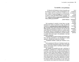 La oración y sus promesas 205

1
La oración y sus promesas
Es el
No hay por qué desesperar incluso de aquellos que
incremento
de momento se vuelven y tratan de despedazarte. Porque, si fallan todos tus argumentos y medios persua- de nuestra fe
el que
sivos, todavía te queda un remedio, que con frecuencia
convierte
es efectivo cuando falla todo lo demás: la oración. Por
tanto, todo lo que desees, sea para otros o para tu prop,ia las promesas
en
alma, "pídelo, y te será df!do".
JOHN WESLEY beneficiosas

Sin la promesa, la oración no tiene base y es desenfocada. Sin oración, la promesa es vaga, sin articular,
impersonal. La promesa hace la oración irresistible y audaz. El apóstol Pedro declara que Dios nos ha dado "promesas grandes y preciosas en extremo" (2 P. 1:4). Por esta
causa, hemos de incrementar nuestra fe y nuestro acopio
de virtudes. Pues ~s el incremento de nuestra fe el que
convierte las promesas en beneficiosas y actuales. Es decir,
la oración de fe da el peso a las promesas y las hace
preciosas y prácticas.
El apóstol Pablo no duda en declarar que la gracia que
Dios nos tiene prometida en tal abundancia es hecha
operante y eficiente por medio de la oración:
"Ayudadnos también, orando por nosotros" (2 Co.

--

1:11).

Sí, las promesas de Dios son "preciosas en gran manera", lo cual indica claramente su gran valor y su amplio
alcance, como terreno sobre el cual basar nuestras expectativas en la oración.
Sin embargo, por grandes que sean y preciosas, la
posibilidad y condición de su realización está basada en
la oración. ¡Cuán gloriosas son estas promesas para los
santos que creen y para toda la Iglesia! ¡Cuán brillante el
florecer, y cuán radiante el fruto maduro de gloria en el
futuro para nosotros a través de las promesas de Dios! Con
todo, estas promesas nunca dieron esperanza de florecer
o de fructificar para el corazón que desconoce la oración.
Ni tampoco pueden estas promesas, ni que fueran mil
veces mayores, traer la gloria del milenio para una iglesia

y actuales.
Es decir,
la oración
de fe
da el peso
a las
promesas y
las hace
preciosas y
prácticas.

 