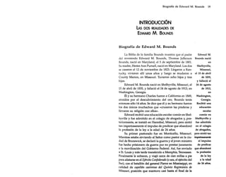 Biografía de Edward M. Bounds

19

INTRODUCCiÓN
lAs DOS REAUDADES DE
EDWARD M. BOUNDS
Biografía de Edward M. Bounds
La Biblia de la familia Bounds muestra que el padre
del reverendo Edward M. Bounds, Thomas [efferson
Bounds, nació en Maryland, el 5 de septiembre de 1801.
Su madre, Hester Ann Purnell, nació en Maryland. Los dos
se casaron el 12 de noviembre de 1823. Llegaron a Kentucky, vivieron allí unos años y luego se mudaron a
County Marion, en Missouri. Tuvieron ocho hijos y tres
hijas.
Edward M. Bounds nació en Shelbyville, Missouri, el
15 de abril de 1835, y falleció el 24 de agosto de 1913, en
Washington, Georgia.
Él y su hermano Charles fueron a California en 1849,
atraídos por el descubrimiento del oro. Bounds tenía
entonces sólo 14 años. Se dice que él y su hermano fueron
los dos únicos muchachos que «cruzaron las praderas y
llevaron su religión con ellos».
Edward recibió una educación escolar común en Shelbyville y fue admitido en el colegio de abogados y, posteriormente, se instaló en Hannibal, Missouri; pero sintió
tan imperiosamente el impulso de predicar que abandonó
la profesión de la ley a la edad de 24 años.
Su primer pastorado fue en Monticello, Missouri.
Mientras estaba sirviendo al Señor como pastor en la ciudad de Brunswick, se declaró la guerra y el joven ministro
fue hecho prisionero de guerra por no prestar juramento
a la movilización del Gobierno Federal. Así, fue enviado
a Sto Louis y más tarde transferido a Memphis, Tennessee.
Finalmente le soltaron, y viajó cerca de cien millas a pie
para alistarse en el Ejército Confederado (o sea, el ejército del
Sur), con el batallón del general Pierce en Mississippi, en
calidad de capellán castrense del Quinto Regimiento de
Missouri, posición que mantuvo casi hasta el final de la

Edward M.
Bounds nació
en
Shelbyville,
Missouri,
el 15 de abril
de 1835,
y falleció el
24 de agosto
de 1913,
en
Washington,
Georgia.
Recibió una
educación
escolar
común en
Shelbyville y
fue admitido
en el colegio
de abogados,
pero sintió tan
imperiosamente
el impulso
de predicar
que abandonó
la profesión
de la ley
a la edad
de 24 años.

 
