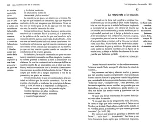 262

Las posibilidades de la oración

La oración
contestada
es un
intercambio
con el Cielo
que establece
y realiza una
relación con
lo Invisible.
Damos
nuestras
oraciones
a cambio de
la bendición
divina.
y Dios las
acepta por
medio de la
sangre
expiatoria y
nos da su
presencia y
su gracia en
retomo.

y la divina bendición
en abundancia sobre mí
descenderá, ¡dulce oración!"
La oración no es, pues, un objetivo en sí misma. No
es algo en que hayamos de descansar, algo que hayamos
realizado, de lo cual tengamos que felicitamos. No es un
fin, sino un medio para un fin. Es algo que nos trae algo;
sin esto, la oración carecería de valor.
Somos hechos ricos y fuertes, buenos y santos como
resultado de la oración. No es la actitud, ni la actuación,
ni las palabras de la oración lo que nos beneficia; es la
respuesta directa que nos es enviada desde el Cielo ... Ésta
nos trae un beneficio real del cual somos conscientes. Naturalmente no hablamos aquí de oración meramente por
uno mismo o bien oración que sea egoísta en su objetivo,
ya que no hay oración egoísta cuando se cumplen las
condiciones de la oración genuina.
En definitiva, la oración contestada nos pone en constante y consciente comunión con Dios, despierta y aumenta nuestra gratitud y estimula y eleva la inspiración a la
alabanza. La oración contestada es la estampa de Dios en
nuestra oración. Es un intercambio con el Cielo que establece y realiza una relación con lo Invisible. Damos nuestras oraciones a cambio de la bendición divina. Y Dios las
acepta por medio de la sangre expiatoria y nos da su
presencia y su gracia en retomo.
De esta modo, todo lo que en nosotros afecta a la santidad es influido por la oración contestada. Por las respuestas a la oración se maduran los principios de la santidad, y la fe, el amor y la esperanza se enriquecen...
"Dios es nuestro apoyo en los pasados siglos,
nuestra esperanza en años venideros,
nuestro refugio en hórrida tormenta
y nuestro hogar eterno".

La respuesta a la oración

263

12
La respuesta a la oración
Forzado en la hora más sombría a confesar huDios
mildemente que sin la ayuda de Dios estaba indefenso, no hace nada
hice un voto de que en la soledad del bosque confesaría
a medias.
la necesidad de su ayuda. Un silencio de muerte me
No da nada
circundaba;era la medianoche, y estaba debilitado por la escasamente.
enfermedad, postrado por la fatiga y deshecho a causa
Podemos
de mi ansiedad por mis compañeros, blancos y negros, tenerle Todo,
aunque Él
cuyo paradero para mí era un misterio. En este estado
de angustia física y mental, pedí a Dios que me devolsólo tiene
viera a los míos. Nueve horas más tarde todos estábala mitad
mos exuitantes de gozo y estáticos. En plena vista de de nosotros.
todos estaba la bandera escarlata con la figura de la
media luna, y debajo se hallaba la columna de la retaguardia que habíamos perdido.
HENRY M. STANLEY

Dios no hace nada a medias. No da nada escasamente.
Podemos tenerle Todo, aunque Él sólo tiene la mitad de
nosotros...
Sus promesas van lejos y abarcan mucho, y parecen
que han aturdido nuestra comprensión y han paralizado
nuestra oración. Esto es lo que parece cuando hay palabras
que van más allá de la comprensión humana, como «todo»,
"todas las cosas", "cualquier cosa". Estas promesas, con
frecuencia repetidas, son en realidad tan grandes que nos
deslumbran y, en vez de incitamos a pedir, probar y recibir, nos hacen dar media vuelta y quedamos con las
manos vacías.
He aquí una de las enseñanzas de nuestro Señor Jesucristo sobre la oración:
"Yen aquel día, no me preguntaréis nada. De cierto,
de cierto os digo que todo cuanto pidáis al Padre en mi
Nombre, os lo dará. Hasta ahora, nada habéis pedido en
mi Nombre; pedid, y recibiréis, para que vuestro gozo esté
completo" Un. 16:23, 24).
Dos veces en este pasaje se garantiza la promesa del
Padre: " ... os lo dará" " ... lo recibiréis". Tan firme y con
tanta frecuencia Jesús repite que recibiremos respuesta,

 