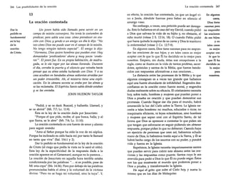 266 Las posibilidades de la oración

13
La oración contestada
Darlo
pedido es
fundamental
en la ley
dela
oración
de Cristo.

Un joven había sido llamado para servir en un
campo de misión extranjero. No tenía la costumbre de
predicar, pero sabía una cosa: cómo prevalecer en oración con Dios; y yendo a un amigo un día le dijo: "No
veo cómo Dios me puede usar en el campo de la misión.
No tengo ningún talento especial". El amigo le dijo:
"Hermano, Dios quiere hombres que puedan orar. Hay
demasiados 'predicadores' ahora y muy pocos 'oradores"'. El joven fue. En su propia habitación, de madrugada, se le oía rogar por las almas llorando. Durante
el día, cerraba la puerta y el silencio que reinaba hacía
pensar que su alma estaba luchando con Dios. Y a su
casa acudían en bandadas almas sedientas atraídas por
un poder irresistible. Ah, el misterio tiene una explicación. En la cámara secreta se oraba por las almas y
se las reclamaba. El Espíritu Santo sabía dónde estaban
y se las enviaba.
JOHN HUDSON TAYLOR

"Pedid, y se os dará. Buscad, y hallaréis. Llamad, y
se os abrirá" (Mt. 7:7; Le. 11:9).
Ésta es la ley de la oración dada por Jesucristo:
"Porque el que pide, recibe; el que busca, halla; y al
que llama, se le abre" (Mt. 7:8; Lc. 11:10).
La oración contestada es una fuente de amor y aliento
para seguir orando:
"Amo al Señor porque ha oído la voz de mi súplica.
Porque ha inclinado su oído hacia mí; por tanto le llamaré
en tanto que viva" (Sal. 116:1 y 2).
Dar lo pedido es fundamental en la ley de la oración
de Cristo (al ciego que pedía la vista no le sanó el oído).
Esta ley de la especificidad de la respuesta dada a la
oración aparece en el Getsemaní, aunque no lo parezca...
La oración de Jesucristo en aquella hora terrible estaba
condicionada por las palabras: " ... si es posible, pase de
Mí esta copa" (Mr. 14:36).Pero por debajo de las palabras
pronunciadas había el alma y la voluntad de la víctima
divina: "Pero no se haga mi voluntad, sino la tuya". Y,

La oración contestada

267

en efecto, la oración fue contestada, ya que un ángel viEn algunos
casos,
no a Jesús, dándole fuerzas para beber en silencio el
amargo vaso.
Dios tiene
Sin embargo, a veces, una petición puede ser denega- razones para
da. Esto lo hallamos en el caso del rey David, cuando pidió no responder
a Dios que salvara la vida de su hijito y, no obstante, el las oraciones
niño murió (véase 2 S. 12:16, 18). O cuando Pablo· pidió de sus hijos;
que fuera quitada la espina de su carne y Dios le mantuvo
yen
la enfermedad (véase 2 Co. 12:7-9).
tales casos
es mejor
En algunos casos, Dios tiene razones para no responaceptar con
der las oraciones de sus hijos; y en tales casos es mejor
fe que lo
aceptar con fe que lo que Él ha decidido es lo mejor para
que Él ha
nosotros. Empero, sin duda, éstas son excepciones a la
decidido es
regla, como se ilustra en la vida de tantos profetas, sacerlo mejor
dotes, apóstoles y santos de la Biblia, que fueron bendepara
cidos con respuestas afirmativas a sus oraciones...
nosotros.
La distancia entre las promesas de la Biblia y lo que
algunos consiguen es a veces tan grande que hallamos
aquí una fuente abundante de infidelidad. Engendra desconfianza en la oración como fuerza moral, y engendra
dudas realmente sobre su eficacia. El cristianismo necesita
hoy, sobre todo, hombres y mujeres que puedan poner a
Dios a prueba en oración y que puedan demostrar sus
promesas. Cuando llegue ese día para el mundo, habrá
amanecido la luz del Cielo sobre la Tierra. La Iglesia necesita a tales hombres: no muchos, educados o ricos; no
maquinaria eficiente, ni leyes eclesiásticas, sino hombres
y mujeres que sepan orar con el Espíritu Santo, de tal
forma que Dios se apresure a contestar lo que piden sin
que tengan que esforzarse en seguir pidiendo sin obtener
respuesta, porque piden lo que no debieran. Cuando haya
un ejercicio.de personas que oren así, habremos echado
mano de Dios, lo habremos traído aquí a la Tierra, y Él se
habrá hecho cargo de los asuntos con su poder, y pondrá
vida y fuerza en la Iglesia.
Repetimos, la Iglesia necesita imperiosamente santos
que puedan servir para cubrir este abismo entre las oraciones y las respuestas como puente. Santos cuya fe sea
atrevida para pedir a Dios lo que Él no puede negar. Éstos
son los que mostrarán al mundo que podemos poner a
Dios a prueba, y transformarán la Iglesia.
He aquí el grito que sube al Cielo hoy, y suena lo
mismo que en los días de Malaquías:

 
