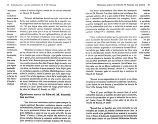 22

Introducción. Las dos realidades de E. M. Bounds

notable de música religiosa, además de un ardiente admirador
"Sus libros
de Edward M. Bounds).
son
verdaderos
"Edward McKendree Bounds no sólo oraba bien de
oasis en estos
forma que pudiera escribir bien acerca de la oración; oratiempos de
sequía
ba porque tenía sobre sus espaldas las necesidades del munespiritual.
do. Oró por largos años sobre asuntos tan sencillos que
Esconden
muchos cristianos apenas hubieran dedicado un pensaverdaderos
miento, y por cosas que la fe de los hombres hubiera contesoros,
siderado imposibles. De sus vigilias solitarias, de año tras
surgidos del
año, se han levantado enseñanzas muy raramente igualasufrimiento,
das por los hombres de la historia cristiana moderna. Pudo
esfuerzo y
escribir en forma trascendental sobre la oración, porque él
experiencia
mismo fue trascendental en su práctica" (ídem).
personal,
confirmados
"Mientras yo estaba en Atlanta como pastor, en 1905,
por la
se me informó de un varón de Dios, un verdadero apóstol
aprobación
en la oración que vivía en Georgia y que podía ayudamos
divina.
en la iglesia, para alcanzar grandes beneficios espirituales.
Son voces
Le escribí a Mr. Bounds para que viniera a hablamos a una
vivientes
convención, durante diez días. Cuando llegó, conocí a uno
que siguen
de los mayores santos que han aparecido en los últimos
hablando,
cien años, un hombre de poca presencia física, bajito, pero
a pesar de
un verdadero gigante en el Señor. Habló la primera noche
que su autor sobre la oración; a nadie le pareció que fuera algo excepse ha ido de
cional. Pero al día siguiente, a las 4 de la madrugada, nos
esta Tierra"
quedamos asombrados al oírle en una oración maravillo(Claudio L.
sa; nunca habíamos oído cosa semejante: parecía abarcar
Chilton),
.el Cielo y la Tierra. Todos sus sermones fueron sobre la
oración y el Cielo" (pastor Homer W. Hodge, primer editor de
las obras de Edward M. Bounds, en 1920).

Opiniones acerca de Edward M. Bounds:
sus escritos·
"Sus libros son verdaderos oasis en estos tiempos de
sequía espiritual. Esconden verdaderos tesoros, surgidos
del sufrimiento, esfuerzo y experiencia personal, confirmados por la aprobación divina. Son voces vivientes que siguen hablando, a pesar de que su autor se ha ido de esta
Tierra" (Claudia 1. Chílton, por muchos años ministro de una
iglesia Metodista Episcopal y compositor notable de música religiosa, además de un ardiente admirador deEdward M. Bounds).

Opiniones acerca de Edward M. Bounds: sus escritos

23

"Bounds
"He leído recientemente dos libros del reverendo
era un
Edward M. Bounds. Las citas clásicas que encabezan los
especialista
capítulos valen ya en sí lo que cuesta el libro. Bounds dice
que la resurrección de Jesucristo fue completa, literal, en la oración
y sus obras
entera y absoluta; que la resurrección de los cuerpos de los
son para la
muertos, cualquiera que sea la forma en que se disponga
de ellos, enterrados en el mar, o reducidos a cenizas, será hora quieta,
meditación
precisamente análoga a la resurrección del cuerpo de Jecuidadosa y
sucristo" (Obispo W. F. Mallalieu, 1908).
profunda,

"Estoy contento de saber que ha aparecido otro libro y para todos
los que
sobre la oración del doctor Bounds. Cada día estoy más
buscan y
contento de que Dios nos hiciera ver que tenemos que
escudriñan
publicar estos libros maravillosos, evitando así que el
los tesoros
mundo cristiano se pierda la rica herencia de estos libros.
de Dios"
Les felicito por haber sido el instrumento de Dios para
llevar a cabo esta alta misión. No he dudado nunca, desde (The Sunday
School
el día en que murió Bounds, que Dios pondría en el coTimes).
razón de alguien la decisión de publicar estos libros. No
creí que Dios permitiera que sus santos se vieran defraudados de esta herencia rica y necesaria. Que el Señor bendiga cada uno de los libros publicados y a cada lector de
cada libro del inmortal Bounds" (doctor B. F. Haynes, de
Nashville, Tennessee, quien se convirtió bajo el ministerio de
Edward M. Bounds).
"Bounds era un especialista en la oración y sus obras
son para la hora quieta, meditación cuidadosa y profunda,
y para todos los que buscan y escudriñan los tesoros de
Dios" (The Sunday School Times).
"Tuve el gran privilegio de conocer bien al autor
(Edward M. Bounds), y también de saber que su intención,
en todo lo que escribía era para la salvación de sus lectores" (pastor Homer W. Hodge, primer editor de las obras de
Edward M. Bounds, en 1920).

"Bounds fue un hombre que vivió envuelto en una
atmósfera de oración. Él andaba y hablaba con su Dios. La
oración era el arma predilecta de su arsenal y su camino
hacia el Trono de la Gracia. Cualquiera que lea sus escritos
podrá darse cuenta de que Edward McKendree Bounds

 