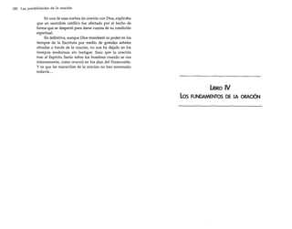 282 Las posibilidades de la oración

En una de esas noches de oración con Dios, explicaba
que un sacerdote católico fue afectado por el hecho de
forma que se despertó para darse cuenta de su condición
espiritual.
En definitiva, aunque Dios manifestó su poder en los
tiempos de la Escritura por medio de grandes señales
obradas a través de la oración, no nos ha dejado en los
tiempos modernos sin testigos. Sino que la oración
trae al Espíritu Santo sobre los hombres cuando se ora
intensamente, como ocurrió en los días del Pentecostés.
y es que las maravillas de la oración no han terminado
todavía ...

UBRO

los

IV

FUNDAMENTOS DE LA ORACiÓN

 