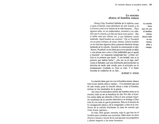 La oración abarca al hombre entero 285

1
La oracion

abarca al hombre entero
Henry Clay Trumbull hablaba de lo Infinito como
si para él fueran cosas familiares de este mundo y de
lo Eterno; como si se tratara de la vida humana ... Hace
algunos años, en un embarcadero, encontré a un caballero que lo conocía, y le dije que hacía unos quince días
le había visto por última vez, y que habíamos estado
hablando. Aquel hombre me contestó: "Oh, sí, Trumbull
era un gran cristiano, de veras, intenso. Estuvo también
en mi casa hace algunos años y pasamos bastante tiempo
hablando de la oración. Durante la conversación le dije:
'Bueno, Trumbull, no me dirás que si se te pierde un lápiz
o una pluma vas a orar a Dios pidiéndole que te ayude
a buscarlo'. La respuesta inesperada fue: '¿Cómo no?
Esto es lo primero que haría'. Y era verdad, esto es lo
primero que habría hecho". ¿No era su fe algo real?
Como el Salvador, usó una ilustración para presentar su
doctrina de modo más vivido; pero el principio era lo
fundamental. Confiaba en Dios en todo. Y el Padre
honraba la confianza de su hijo...
ROBERT E. SPEER

La oración tiene que ver con el hombre entero; abarca
todo su ser, mente, alma y cuerpo ... Y es necesario que sea
de este modo, pues la oración afecta a todo el hombre,
incluso en los resultados de la gracia.
Así como la naturaleza entera del hombre entra en la
oración, todo su ser se beneficia de ella. Por ello, el hombre entero debe ser ofrecido a Dios al orar, porque mayores resultados de la oración obtendrá si se entrega a Dios
todo él, con todo lo que le pertenece. Éste es el secreto de
la consagración plena y de la integridad, y ésta es la condición de la oración triunfante; la clase de oración que
rinde frutos copiosos...
Es más, Dios quiere, necesita, todo lo que hay en el
hombre para contestar sus oraciones. Debe tener un alma
abierta y sincera a través de la cual ejecutar sus propósitos
y planes respecto a los seres humanos.

La oración
tiene
que ver con
el hombre
entero;
abarca todo
su ser,
mente,
alma y
cuerpo.

 