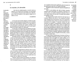 296 Los fundamentos de la oración

3
La oración y la devoción
La devoción
es la
disposición
que hallamos
en la persona
que se dedica
por entero a
Dios.
Vemos en
ella espíritu
de reverencia
y piadoso
temor.
Es el estado
del corazón
que aparece
ante Dios en
la oración y
la adoración.
No hay en
ella ligereza,
ruido,
ni algazara.
La devoción
reside en la
quietud yen
el silencio.
Es seria,
pensativa,
meditativa.

Una hora de soledad pasada en oración sincera y
diligente, y la conquista de una pasión o un sutil pecado
nos enseñarán y formarán más el hábito de la reflexión,
que un año de estudios en los mejores colegios sin el
hábito de orar.
COLERIDGE

La devoción tiene sentido religioso: se refiere a la adoración y se halla íntimamente relacionada con la verdadera
oración. En otras palabras, pertenece a la vida interior y
a la cámara de la oración; pero aparece también en los
servicios públicos del santuario, por lo que es parte igualmente del mismo espíritu de adoración.
La devoción es la disposición que hallarnos en la persona que se dedica por entero a Dios. Vernosen ella espíritu
de reverencia y piadoso temor. Es el estado del corazón que
aparece ante Dios en la oración y la adoración. No hay en
ella ligereza, ruido, ni algazara. La devoción reside en la
quietud y en el silencio. Es seria, pensativa, meditativa...
El hombre devoto se entrega totalmente a la religión
y posee un fuerte afecto por Dios y un ardiente amor por
su casa. El centurión Camelia era un "hombre devoto que
temía a Dios con toda su casa, que daba limosna a los
pobres y oraba constantemente" (Hch. 10:2). "Hombres
devotos" (Hch. 8:2), también, fueron los que llevaron a
Esteban a su tumba. Y es que Dios puede hacer un uso
maravilloso de esta clase de hombres, porque los cristianos devotos son sus agentes escogidos para llevar a cabo
sus planes ...
Existe una interdependencia absoluta entre la devoción y la oración; a saber, la oración promueve el espíritu
de devoción, mientras que la devoción es favorable a la
oración. La devoción aumenta la oración y ayuda a enfocarla al objetivo que se busca. A su vez, resulta fácil orar
cuando hay un espíritu de devoción.
Además, todas las gracias del Espíritu son alimentadas y crecen donde hay un ambiente creado por la devoción. En realidad, estas gracias sólo crecen allí. La ausencia

La oración y la devoción 297

de un espíritu de devoción significará, pues, la muerte de La devoción
las gracias que nacen de un corazón renovado.
aumenta
También el culto de adoración requiere del espíritu de
la oración
devoción...
y ayuda
Todo lo cual enfatiza aún más la íntima conexión
a enfocarla
existente entre la devoción y la oración: la devoción nos
al objetivo
ayuda a orar, y la oración aumenta la devoción. Esto es, que se busca.
si los labios tratan de orar, pero el corazón está ausente,
A su vez,
el resultado es nulo.
resulta fácil
Por desgracia hay mucha oración de este tipo hoy en
orar cuando
la Iglesia. Estamos tan activos y nos ocuparnos de tantas
hay un
cosas eclesiales que funcionamos como una maquinaria:
espíritu de
orden, precisión, fuerza, éstas son nuestras premisas en la
devoción.
locomotora de la Iglesia. Y mientras, oramos sin orar,
cantarnos sin espíritu o entendimiento, hacernos música
sin que esta música alabe a Dios, vamos a la iglesia por
costumbre, escucharnos los sermones con el mismo espíritu con que escucharnos un discurso o una conferencia y
salirnos de allí alegres cuando ha terminado la bendición;
leernos una porción de la Biblia, y esto nos da el sentimiento de que ya hemos cumplido, repetimos nuestras oraciones de memoria, como un chiquillo en la escuela, y vamos
corriendo al amén final. ..
y lo que es peor, considerarnos al ministro de Dios no
corno un hombre ordenado por Dios en su vocación, sino
meramente corno una especie de orador público, en el
mismo plano que un político, un conferenciante. Tenernos
entre manos cosas sagradas, corno si se tratara de cosas de
este mundo. Incluso el sacramento de la Santa Cena del
Señor pasa a ser una ceremonia religiosa más; se participa
en ella sin preparación, sin meditación u oración después.
y qué decir del sacramento del Bautismo, que ha perdido
mucho de su solemnidad y ha degenerado en una mera
fórmula, sin ningún contenido especial.
La religión de este tipo tiene que ver con lo que sea
menos con nuestros corazones. Emplea nuestras manos y
pies, echa mano de nuestras voces y dinero, afecta nuestra
posición, pero no puede apoderarse de nuestro afecto,
deseos, celo, y hacemos fervorosos y sinceros y que demos
culto de adoración con reverencia ante la presencia de
Dios. Las afinidades sociales son lo que nos atrae muchas
veces a la casa de Dios, no el espíritu de lo que se celebra.
La membresía en la iglesia es de buen ver, nos realza, y

 