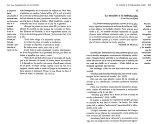 312 Los fundamentos de la oración

más desesperado en su decisión de alejarse de Dios. Pero
El objetivo
el salmista, en cambio, "clamó a Dios y Él le oyó, y le salvó
de la
tribulación es en la hora de la tribulación" (Sal. 34:6). Pues el mismo calor
nuestro bien, del sol ablanda la cera y endurece la arcilla; el mismo sol
por lo menos seca la tierra y funde el hielo ... ¡Qué bendición, ayuda y
éste es el
consuelo hay en la oración en el día de la prueba!
intento
«Porque ha puesto su amor sobre Mí, por tanto, Yo lo
de Dios.
libraré; lo pondré en alto porque ha conocido mi NomSi no se
bre. Llamará mi Nombre, y Yo le responderé; estaré con
realiza este
él en el día de la angustia; le libraré y le honraré» (Sal. 91:14
objetivo es
y 15).
o bien por
"Si el dolor aflige o la injusticia oprime,
falta de
te tortura la pena, el miedo te acobarda;
oración o por
la culpa te deprime, el pecado te abate...
falta de fe,
En todos estos casos, ¡aún vela y ora!"
o por los dos.
¡Cuán dulce y cuán consolador y cuánto alienta nuestra fe oír las pa~abras de la promesa de Dios, por boca de
Isaías, a aquellos que creen y oran!
"Pero ahora así díce Jehová que te ha creado, oh [acob,
que te ha formado, oh Israel: No temas, porque Yo te redimí,

te hellamado por tu nombre; mío eres tú. Cuando pases a través
de las aguas, Yo estaré contigo; cuando cruces los ríos no te
anegarás, cuando andes a través del fuego no te quemarás, ni
llama alguna te alcanzará. Porque Yo soy Jehová tu Dios, el
Santo de Israel, tu Salvador" (Is. 43:1-3).

La oración y la tribulación (cont.)

313

6
La oración y la tribulación
(continuación)
Mi primer mensaje pidiendo socorro de los Cielos
cruzó espacios inmensos de millones de millas en 1869,
y trajo alivio a mi turbado corazón. Pero, gracias sean
dadas a Él, he recibido muchas respuestas de ayuda
durante estos últimos cincuenta años, y, en realidad,
si no recibiera respuestas así confrecuencia, ahora que
he aprendido a pedir y a recibir, tendría que suponer
que el banco celestial ha hecho quiebra.
HOMER W. HODGE

En el Nuevo Testamento hay tres palabras que se usan
con un sentido semejante: «sufrimiento, tribulación y aflicción». Nuestro Señor advirtió a sus discípulos que esperaran tribulación en la vida y les enseñó que la tribulación
era cosa inevitable en el mundo... ¡Cuán difícil es, no
obstante, aprender esta lección!
Sin embargo, Cristo no nos dejó solos ante esa dura
verdad:
"En el mundo tendréis tribulación; pero tened ánimo,
porque Yo he vencido al mundo" (Jn. 16:33).
Esto nos da pues aliento. Como Él ha vencido al
mundo y su tribulación, nosotros podemos también
hacerlo.
Pablo nos enseña la misma lección durante su ministerio, cuando al confirmar a sus hermanos y exhortarles
a continuar en la fe, les dijo:
"Tenemos que entrar en el Reino de Dios a través de
mucha tribulación" (Hch. 14:22).
Él mismo la conocía por experiencia propia, porque
su camino no fue fácil ni florido. De hecho, fue Pablo
quien usó la palabra "sufrimiento" para describir la tribulación en la vida:
"Porque considero que los sufrimientos del tiempo
presente no son dignos de comparación con la gloria que
será revelada en nosotros" (Ro. 8:18).
Asimismo, habló de la "aflicción" y la consideró como
algo leve en comparación con el peso de gloria que aguar-

Nuestro
Señor
advirtió a .
sus
discípulos
que
esperaran
tribulación
en la vida
y les enseñó
que la
tribulación
era cosa
inevitable
en el
mundo.

 