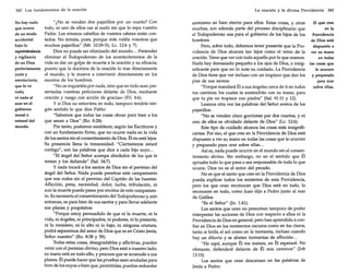 342 Los fundamentos de la oración

No hay nada
que ocurra
de un modo
accidental
bajo la
superintendencia
y vigilancia
de un Dios
perfectamente
justo y
omnisciente,
que lo ve
todo;
ni nada al
azar en el
gobierno
moral o
natural del
mundo.

"¿No se venden dos pajarillos por un cuarto? Con
todo, ni uno de ellos cae al suelo sin que lo sepa vuestro
Padre. Los mismos cabellos de vuestra cabeza están contados. No temáis, pues, porque más valéis vosotros que
muchos pajarillos" (Mt. 10:29-31; Lc. 12:6 y 7).
Dios no puede ser eliminado del mundo... Pretender
eliminar al Todopoderoso de los acontecimientos de la
vida es dar un golpe de muerte a la oración y su eficacia;
puesto que la doctrina de la oración lo trae directamente
al mundo, y le mueve a intervenir directamente en los
asuntos de los hombres.
"No os inquietéis por nada, sino que en todo sean presentadas vuestras peticiones delante de Dios, mediante
oración y ruego con acción de gracias» (Fil. 4:6).
. y si Dios no estuviera en todo, tampoco tendría ningún sentido lo que dice Pablo:
"Sabemos que todas las cosas obran para bien a los
que aman a Dios" (Ro. 8:28).
Por tanto, podemos establecer, según las Escrituras y
con un fundamento firme, que no ocurre nada en la vida
de los santos sin el consentimiento de Dios. Él no está lejos.
Su presencia llena la inmensidad: "Ciertamente estaré
contigo", son las palabras que dice a cada hijo suyo ...
"El ángel del Señor acampa alrededor de los que le
temen y los defiende" (Sal. 34:7).
y nada tocará a los santos de Dios sin el permiso del
ángel del Señor. Nada puede penetrar este campamento
que nos rodea sin el permiso del Capitán de las huestes.
Aflicción, pena, necesidad, dolor, lucha, tribulación, ni
aun la muerte puede pasar por encima de este campamento. Es necesario el consentimiento del Todopoderoso y,aún
entonces, es para bien de sus santos y para llevar adelante
sus planes y propósitos:
"Porque estoy persuadido de que ni la muerte, ni la
vida, ni ángeles, ni principados, ni poderes, ni lo presente,
ni lo venidero, ni lo alto ni lo bajo, ni ninguna criatura,
podrá separamos del amor de Dios que es en Cristo Jesús,
Señor nuestro" (Ro. 8:38 y 39).
Todas estas cosas, desagradables y aflictivas, pueden
venir con el permiso divino, pero Dios está a nuestro lado;
su mano está en todo ello, y procura que se acomode a sus
planes. Él puede hacer que las pruebas sean anuladas para
bien de los suyos o bien que, permitidas, puedan redundar

La oración y la divina Providencia 343

El que cree
asimismo en bien eterno para ellos. Estas cosas, y otras
en la
muchas, son además parte del proceso disciplinario que
el Todopoderoso usa para el gobierno de los hijos de los
Providencia
hombres.
de Dios está
Pero, sobre todo, debemos tener presente que la Prodispuesto a
videncia de Dios alcanza tan lejos como el reino de la ver su mano
oración. Tiene que ver con todo aquello por lo que oramos.
en todas
Nada hay demasiado pequeño a los ojos de Dios, o insig- las cosas que
nificante para que no lo note su cuidado. La Providencia
le ocurren
de Dios tiene que ver incluso con un tropiezo que den los y preparado
pies de sus santos:
para orar
sobre ellas.
"Porque mandará Él a sus ángeles cerca de ti en todos
tus caminos; los cuales te sostendrán con su mano, para
que tu pie no tropiece con piedra" (Sal. 91:11 y 12).
Leamos otra vez las palabras del Señor acerca de los
pajarillos:
"No se venden cinco gorriones por dos cuartos, y ni
uno de ellos es olvidado delante de Dios" (Lc. 12:6).
Este tipo de cuidado alcanza las cosas más insignificantes. Por eso, el que cree en la Providencia de Dios está
dispuesto a ver su mano en todas las cosas que le ocurren
y preparado para orar sobre ellas ...
Así es, nada puede ocurrir en el mundo sin el consentimiento divino. Sin embargo, no en el sentido que Él
apruebe todo lo que pasa o sea responsable de todo lo que
ocurre. Dios no es el autor del pecado.
No es que el santo que cree en la Providencia de Dios
pueda explicar todos los misterios de esta Providencia,
pero los que oran reconocen que Dios está en todo, lo
reconocen en todo, como Juan dijo a Pedro junto al mar
de Galilea:
"Es el Señor" (Jn. 1:41).
Los santos que oran no presumen tampoco de poder
interpretar las acciones de Dios con respecto a ellos ni la
Providencia de Dios en general, pero han aprendido a confiar en Dios en los momentos oscuros como en los claros,
tanto si brilla el sol como en la tormenta, incluso cuando
hay un diluvio y se abaten tormentas de aflicción...
"He aquí, aunque Él me matare, en Él esperaré. No
obstante, defenderé delante de Él mis caminos" (Job

13:15).

Los santos que oran descansan en las palabras de
Jesús a Pedro:

 