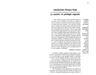 31

Introducción Primera Parte
La oración, un privilegio sagrado
Sobre todas las cosas, tengo el ferviente deseo de
aprender a orar. Deseamos encontrar la verdad en
cuanto a lafalta de oración de nuestros días y despertar
a aquellos guerreros cristianos. ¿Por qué hoy se dedica
tan poco tiempo a la oración cuando el Señor Jesucristo
dedicó gran parte de su vida a la intercesión? Atendamos a las palabras de la Escritura: "Por lo cual, puede
también salvar perpetuamente a los que por Él se acercan a Dios, viviendo siempre para interceder por ellos"
(He. 7:25). Pensamos que el deseo está en el corazón,
pero la voluntad es indisciplinada; el motivo está presente, pero los afectos no se han fundido bajo horas de
meditación celestial. El intelecto está vivo, vehemente,
pero no tanto como para consumirlo buscando al Señor.
y es que el intelecto y las emociones nunca han sido
ligados por el bendito sellamiento del Espíritu Santo
para morir por la gloria de Dios en los lugares secretos,
donde se cierran las puertas y las concupiscencias de
la carne quedan crucificadas.
HOMER W. HODGE
La palabra "oración" expresa el más amplio y comprensivo acercamiento a Dios. Da prominencia al elemento de la devoción; es una estrecha relación y auténtica
comunión con Él, disfrutar de Dios y tener acceso a Él.
Por su parte, la "súplica" es una forma más estricta
e intensa de oración, acompañada por un sentido de necesidad personal, limitada a buscar de una manera urgente una respuesta para la necesidad apremiante; la misma
alma de la oración que ruega por alguna cosa muy necesaria que pesa sobre el corazón.
y la "intercesión" es una ampliación en la oración, un
extenderse de sí mismo hacia los demás. Se basa en la
confianza e influencia del alma que se acerca a Dios, ili-

La palabra
"oración"
expresa el
más amplio
y
comprensivo
acercamiento
a Dios.
Da
prominencia
al elemento
de la
devoción;
es una
estrecha
relación y
auténtica
comunión
con Él,
disfrutar de
Dios y tener
acceso a Él.

 