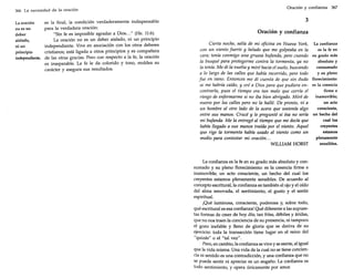 366 La necesidad de la oración

La oración
no es un
deber
aislado,
ni un
principio
independiente.

es la final, la condición verdaderamente indispensable
para la verdadera oración:
"Sin fe es imposible agradar a Dios ... " (He. 11:6).
La oración no es un deber aislado, ni un principio
independiente. Vive en asociación con los otros deberes
cristianos; está ligada a otros principios y es compañera
de las otras gracias. Pero con respecto a la fe, la oración
es inseparable. La fe le da colorido y tono, moldea su
carácter y asegura sus resultados.

Oración y confianza

367

3
Oración y confianza
Cierta noche, salía de mi oficina en Nueva York,
con un viento fuerte y helado que me golpeaba en la
cara; tenía conmigo una gruesa bufanda, pero cuando
la busqué para protegerme contra la tormenta, ya no
la tenía. Me di la vuelta y miré hacia el suelo, buscando
a lo largo de las calles que había recorrido, pero todo
fue en vano. Entonces me di cuenta de que sin duda
se me habría caído, y oré a Dios para que pudiera encontrarla, pues el tiempo era tan malo que corría el
riesgo de enfermarme si no iba bien abrigado. Miré de
nuevo por las calles pero no la hallé. De pronto, vi a
un hombre al otro lado de la acera que sostenía algo
entre sus manos. Crucé y le pregunté si ésa no sería
mi bufanda. Me la entregó al tiempo que me decía que
había llegado a sus manos traída por el viento. Aquel
que rige la tormenta había usado al viento como un
medio para contestar mi oración...
WILLIAM HORST

La confianza es la fe en su grado más absoluto y consumado y su pleno florecimiento: es la creencia firme e
inamovible; un acto consciente, un hecho del cual los
creyentes estamos plenamente sensibles. De acuerdo al
concepto escritural, la confianza es también el ojo y el oído
del alma renovada, el sentimiento, el gusto y el sentir
espiritual.
¡Qué luminosa, consciente, poderosa y, sobre todo,
qué escritural es esa confianza! Qué diferente a las supuestas formas de creer de hoy día; tan frías, débiles y áridas,
que no nos traen la conciencia de su presencia, ni tampoco
el gozo inefable y lleno de gloria que se deriva de su
ejercicio: toda la transacción tiene lugar en el reino del
"quizás" o el "tal vez".
Pero, en cambio, la confianza se vive y se siente, al igual
que la vida misma. Una vida de la cual no se tiene conciencia ni sentido es una contradicción, y una confianza que no
se puede sentir ni apreciar es un engaño. La confianza es
todo sentimiento, y opera únicamente por amor.

La confianza
es la fe en
su grado más
absoluto y
consumado
y su pleno
florecimiento:
es la creencia
firme e
inamovible;
un acto
consciente,
un hecho del
cual los
creyentes
estamos
plenamente
sensibles.

 