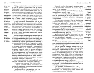 370

La necesidad de la oración

En sus tratos
con las
diferentes
personas,
el Maestro
no dio largas
disertaciones
teológicas o
análisis sobre
la confianza.
Él sabía que
los hombres'
verían lo que
era la fe
mediante lo
que ella
misma era
capaz de
obrar.
Era el
producto
de su labor,
su poder y
su Persona.

"¡Oh, generación incrédula y perversa! ¿Hasta cuándo he
de estar con vosotros? ¿Hasta cuándo os he de soportar?
Traédmelo acá. Y reprendió Jesús al demonio, el cual salió
del muchacho, y éste quedó sano desde aquella hora. Viniendo entonces los discípulos a Jesús, aparte, dijeron:
¿Por qué nosotros no pudimos echarlo fuera? Jesús les dijo:
Por vuestra poca fe; porque de cierto os digo, que si tuviereis fe
como un grano de mostaza, diréis a este monte: 'Pásate de aquí
allá'; y se pasará. Y nada os será imposible. Pero estegénero no
sale si no es con oración y ayuno" (Mt. 17:17-21).
¿Dónde radicaba el problema en el caso de estos
hombres? Habían sido inconsecuentes en cultivar su fe por
medio de la oración y, como consecuencia, su confianza les
falló en el momento más apremiante. No habían puesto su
confianza en Dios, ni en su misión, ni en ellos mismos. Así
sucede en la Iglesia de Cristo. El fracaso viene como consecuencia de la falta de confianza, o de una debilidad de
fe, lo cual, a su vez, se origina en la ausencia de una vida
de oración consistente.
Muchos fracasos en los esfuerzos de hacer surgir un
avivamiento pueden atribuirse a la misma causa. La fe no
ha sido nutrida por medio de la oración. Estar mucho tiempo de rodillas con nuestro Dios es la única seguridad de que
contaremos con su poder en nuestras luchas personales o
en nuestros esfuerzos para llevar a los pecadores a la Luz.
En sus tratos con las diferentes personas, el Maestro
no dio largas disertaciones teológicas o análisis sobre la
confianza. Él sabía que los hombres verían lo que era la
fe mediante lo que ella misma era capaz de obrar. Era el
producto de su labor, su poder y su Persona. La confianza
es algo muy espléndido para encerrarla en una simple
definición verbal, y demasiado espontánea y sincera para
resumirla en términos teológicos. Esa misma sencillez y
simplicidad es la que asombra a mucha gente que espera
alguna cosa grandiosa o espectacular.
Así, por ejemplo, cuando trajeron a [airo la nefasta
noticia de la muerte de su hija, nuestro Señor dijo:
"No temas, cree solamente" (Mr. 5:36; Lc. 8:50).
A la mujer que estaba enferma durante tantos años
con flujo de sangre y que vino temblando y se postró ante
Él, le dirigió estas palabras:
"Ten ánimo, hija; tu fe te ha salvado" (Le. 8:48).
y la mujer fue salva desde aquella hora.

Oración y confianza

o cuando aquellos dos ciegos le siguieron dando
voces diciendo: "[Ten misericordia de nosotros, Hijo de
David!", Él les respondió:
"Conforme a vuestrafe os sea hecho. Y los ojos de ellos
fueron abiertos" (Mt. 9:29 y 30).
Asimismo, cuando el paralítico fue bajado a través del
techo de aquella casa en la que el Señor Jesús estaba
impartiendo sus enseñanzas, la Escritura registra estos
acontecimientos:
"Pues para que sepáis que el Hijo del Hombre tiene
potestad en la Tierra para perdonar pecados. A ti te digo:
Levántate, toma tu lecho, y vete a tu casa" (Le. 5:24).
También, cuando el Señor despidió al centurión cuyo
siervo estaba gravemente enfermo, y que había venido a
Él solicitándole que pronunciara la Palabra sanadora sin
siquiera ir a su casa, Él dijo lo siguiente:
"Ve, y como creíste te sea hecho. Y su criado fue sanado
en aquella misma hora" (Mt. 8:13).
Igualmente, cuando el pobre leproso cayó a los pies
de Jesús, exclamando: "Señor, si quieres, puedes limpiarme", y el Señor Jesús le respondió:
"Quiero, sé limpio. Y al instante su lepra desapareció"
(Mt. 8:3).
y a la mujer sirofenicia que vino a Jesús con el caso
de su niña endemoniada, rogándole que echase al demonio de su hija, le respondió:
"Por esta Palabra ve; el demonio ha salido de tu hija. Y
cuando llegó ella a su casa, halló que el demonio había
salido, y a la hija acostada en la cama" (Mr. 7:29, 30).
De igual modo, el ciego Bartimeo, sentado en la calzada, oyó que nuestro Señor pasaba por allí, y gritó casi con
desesperación: "¡Jesús, Hijo de David, ten misericordia de
mí!" Los tiernos oídos del Maestro captaron inmediatamente el sonido de la oración, y respondió así al mendigo:
"Vete, tu fe te ha salvado. Y en seguida recobró la vista,
y seguía a Jesús en el camino" (Mr. 10:52).
y a aquella mujer que lloraba, lavando sus pies con
sus lágrimas, y enjugándolos con sus cabellos, el Señor la
confortó con estas palabras:
"Tus pecados te son perdonados" (Le. 7:48).
Cierto día, el Señor Jesús sanó a diez leprosos a la vez,
en respuesta a su oración unida: "¡Jesús, Maestro, ten
misericordia de nosotros!" Y les dijo:

371

Nuestro
Señor coloca
la confianza
como la
piedra
angular y
la base de
la oración.
Es más,
toda la obra
y el
ministerio
de Cristo fue
dependiente
de una
confianza
implícita en
su Padre.
El centro
de la
confianza es,
pues,
Dios.

 