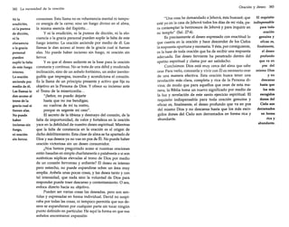 382 La necesidad de la oración
Ni la
erudición,
ni la pureza
de dicción,
ni la
elocuencia
o la gracia
personal
pueden
suplir la falta
de este fuego
interno.
La oración
asciende por
medio de él.
Las llamas le
dan acceso al
trono de la
gracia cual si
fueran alas.
No puede
haber
incienso sin
fuego,
ni oración
sin fervor.

corazones. Esta llama no es vehemencia mental ni tampoco energía de la carne; sino un fuego divino en el alma,
la misma esencia del Espíritu ...
y ni la erudición, ni la pureza de dicción, ni la elocuencia o la gracia personal pueden suplir la falta de este
fuego interno. La oración asciende por medio de él. Las
llamas le dan acceso al trono de la gracia cual si fueran
alas. No puede haber incienso sin fuego, ni oración sin
fervor.
y es que el deseo ardiente es la base para la oración
constante y continua. No se trata de una débil y moderada
inclinación, sino de un anhelo fortísimo, un ardor inextinguible que impregna, incendia y acondiciona el corazón.
Es la llama de un principio presente y activo que fija su
objetivo en la Persona de Dios. Y ofrece su incienso ante
el Trono de la misericordia ...
"¡Señor, no puedo dejarte
hasta que no me bendigas;
no vuelvas de mí tu rostro,
porque es urgente mi caso".
El secreto de la tibieza y desmayo del corazón, de la
falta de importunidad, de valor y fortaleza en la oración
yace en la debilidad de nuestro deseo espiritual. Mientras
que la falta de constancia en la oración es el origen de
dicho debilitamiento. Esta clase de alma se ha apartado de
Dios y sus deseos ya no van en pos de Él. No puede haber
oración victoriosa sin un deseo consumidor.
¿Nos hemos preguntado acaso si nuestras oraciones
están basadas en simple charlatanería o palabrería o si son
auténticas súplicas elevadas al trono de Dios por medio
de un corazón fervoroso y ardiente? El deseo es intenso
pero estrecho, no puede expandirse sobre un área muy
amplia. Anhela unas pocas cosas, y las desea tanto y con
tal intensidad, que nada sino la voluntad de Dios para
responder puede traer descanso y contentamiento. O sea,
enfoca directo hacia su objetivo.
Pueden ser varias cosas las deseadas, pero son sentidas y expresadas en forma individual. David no suspiraba por todas las cosas, ni tampoco permitía que sus deseos se expandieran por cualquier parte sin tocar ningún
punto definido en particular. He aquí la forma en que sus
anhelos encontraron expresión:

Oración y deseo

383

"Una cosa he demandado a Jehová, ésta buscaré; que
El requisito
esté yo en la casa de Jehová todos los días de mi vida, pa- indispensable
ra contemplar la hermosura de Jehová y para inquirir en
para toda
su templo" (Sal. 27:4).
oración
Es precisamente el deseo expresado con exactitud lo
genuina y
que cuenta en la oración y hace descender de los Cielos
eficaz es,
la respuesta oportuna y necesaria. Y ésta, por consiguiente,
finalmente,
es la base de toda oración que ha de recibir una respuesta
el deseo
adecuada. Ese deseo ferviente ha penetrado dentro del
profundo
apetito espiritual y clama por ser satisfecho.
que va en
Concluimos: Dios está muy cerca del alma que sabe
pos del
orar. Para verlo, conocerle y vivir con Él es necesario orar mismo Dios
de una manera efectiva. Esta oración busca tener una
y no
revelación más clara, completa y rica de la Persona didescansa
vina; de modo que para aquellos que oran de esta mahasta que
nera, la Biblia toma un nuevo significado por medio de
los más
la luz y revelación de este santo ejercicio espiritual. El
escogidos
requisito indispensable para toda oración genuina y
dones del
eficaz es, finalmente, el deseo profundo que va en pos
Cielo son
del mismo Dios y no descansa hasta que los más escoderramados
en forma
gidos dones del Cielo son derramados en forma rica y
abundante.
rica y
abundante.

 