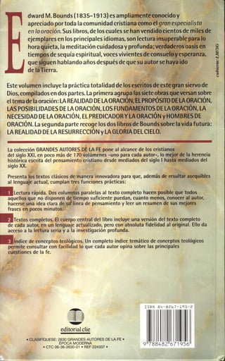 dward M. Bounds(1835-1913) es ampliamente conocido y
apreciado portoda la comunidad cristiana comoel gran especialista
enlaoración. Sus libros, de los cualessehan vendido cientos de miles de
ejemplaresen los principales idiomas, son lectura insuperable para lo
hora quieta, la meditación cuidadosa y profunda; verdaderos oasis en
tiempos de sequía espiritual, voces vivientes de consuefev esperanza,
que siguen hablando añosdespués deque su autor se hayaido
de la Tierra.
Estevolumen incluye la práctica totalidad de los escritos deestegran siervode
Dios, compilados en dospartes. La primera agrupa lassieteobras queversan sobre
eltemadelaoración: LA REAL! DAD DE LA ORACIÓN, EL PROPÓSITO DE LA ORACIÓN,
LAS POSIBILIDADES DE LA ORACIÓN, LOS FUNDAMENTOS DE LAORACIÓN, LA
NECESIDAD DE LAORACIÓN, EL PREDICADOR Y LAORACiÓN YHOMBRES DE
ORACiÓN. La segunda parte recoge losdos libros de Boundssobre la vida futura:
LAREALIDAD DE LA RESURRECCiÓN Y LA GLORIA DEL CIELO.
la colección GRANDES AUTORES DE LA FE pone al alcance de los cristianos
del siglo XXI, en poco más de 170 volúmenes -uno para cada autor-, lo mejor de la herencia
histórica escrita del pensamiento cristiano desde mediados del siglo I hasta mediados del
siglo XX.
Presenta los textos clásicos de manera innovadora para que, además de resultar asequibles
al lenguaje actual, cumplan tres funciones prácticas:

.

lectura rápida. Dos columnas paralelas al texto completo hacen posible que todos
aquellos que no disponen d tiempo suficiente puedan, cuanto menos, conocer al autor,
hacerse una idea clara de SCl línea de pensamiento y leer un resumen de sus mejores
frases en pocos minutos.
Textos completos. El cuerpo central del libro incluye una versión del texto completo
de cada autor, en un lenguaje actualizado, pero con absoluta fidelidad al original. Ello da
acceso a la lectura seria y a la investigación profunda.
índice de conceptos teológicos. Un completo índice temático de conceptos teológicos
permite consultar con facilidad lo que cada autor opina sobre las principales
cuestiones de la fe.

~

ISBN 8 4 -826 7- 195 -2

~
~

==
=
~

editorial die
• CLA.SIFfaUESE: 263 0 GRANDES AUTORES DE LA.FE •
ÉPOCA MODERNA
• CTC 06-36-2630- 01 • REF 224337 •

9 788482 671956

 
