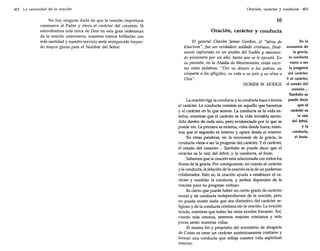 402

La necesidad de la oración

No hay ninguna duda de que la oración importuna
conmueve al Padre y eleva el carácter del creyente. Si
estuviéramos más cerca de Dios en esta gran ordenanza
de la oración intercesora, nuestros rostros brillarían con
más santidad y nuestro servicio sería enriquecido trayendo mayor gloria para el Nombre del Señor.

Oración, carácter y conducta

403

10
Oración, carácter y conducta
El general Charles James Gordon, el "héroe de
Khartum", fue un verdadero soldado cristiano, finalmente capturado en un pueblo del Sudán y mantenido prisionero por un año, hasta que se le ejecutó. En
su panteón, en la Abadía de Westminster, están escritas estas palabras: "Dio su dinero a los pobres, su
simpatía a los afligidos, su vida a su país y su alma a
Dios".
HOMER W. HODGE

La oración rige la conducta y la conducta hace o forma
el carácter. La conducta consiste en aquello que hacemos
y el carácter en lo que somos. La conducta es la vida exterior, mientras que el carácter es la vida invisible escondida dentro de cada uno, pero evidenciada por lo que se
puede ver. La primera es externa, vista desde fuera; mientras que el segundo es interno y opera desde el interior.
En otras palabras, en la economía de la gracia, la
conducta viene a ser la progenie del carácter. Y el carácter,
el estado del corazón... También se puede decir que el
carácter es la raíz del árbol, y la conducta, el fruto.
Sabemos que la oración está relacionada con todos los
dones de la gracia. Por consiguiente, en cuanto al carácter
y la conducta, la relación de la oración es la de un poderoso
colaborador. Esto es, la oración ayuda a establecer el carácter y modelar la conducta, y ambos dependen de la
oración para su progreso exitoso.
Es cierto que puede haber un cierto grado de carácter
moral y de conducta independientes de la oración, pero
no puede existir nada que sea distintivo del carácter religioso y de la conducta cristiana sin la oración. La oración
ayuda, mientras que todas las otras ayudas fracasan. Así,
cuanto más oremos, seremos mejores cristianos y más
puras serán nuestras vidas.
E! mismo fin y propósito del ministerio de abogacía
de Cristo es crear un carácter auténticamente cristiano y
formar una conducta que refleje nuestra vida espiritual
interior:

En la
economía de
la gracia,
la conducta
viene a ser
la progenie
del carácter.
y el carácter,
el estado del
corazón...
También se
puede decir
que el
carácter es
la raíz
del árbol,
y la
conducta,
el fruto.

 