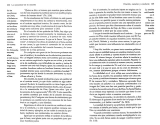 404 La necesidad de la oración
En las
enseñanzas
de Cristo,
el énfasis no
está puesto
simplemente
en las obras
de caridad y
misericordia,
sino en el
carácter
espiritual
interior.
En cuanto
a esto,
las demandas
son muy
altas,
y nada menos
de lo que la
Escritura
exige sería
suficiente
para
satisfacer
a Dios.

"Quien se dio a sí mismo por nosotros para redimirnos de toda iniquidad y purificar para sí un pueblo propio,
celoso de buenas obras" (Tit. 2:14).
En las enseñanzas de Cristo, el énfasis no está puesto
simplemente en las obras de caridad y misericordia, sino
en el carácter espiritual interior. En cuanto a esto, las demandas son muy altas, y nada menos de lo que la Escritura
exige sería suficiente para satisfacer a Dios.
En el estudio de las epístolas de Pablo, hay algo que
se destaca clara e inequívocamente: la insistencia en la
pureza y santidad de corazón, y la justicia de vida. Pablo
no busca tanto el promover lo que se le llama "obra personal", ni tampoco las obras de caridad son el tema central
de sus cartas; lo que forma el contenido de los escritos
paulinos es la condición del corazón humano y lo inmaculado de la vida personal.
En cualquier otra parte de las Escrituras podemos ver
que el carácter y la conducta son los elementos preeminentes. La religión cristiana trata con hombres que son vacíos
en su carácter espiritual e impíos en sus vidas, y su meta
es la de cambiarles, convirtiéndoles en santos y justos de
corazón con una vida limpia y pura. Su cometido es el de
cambiar hombres malos en hombres buenos; trata con la
maldad interior para convertirla en auténtica bondad. Y
justamente aquí es donde la oración demuestra su maravillosa eficacia y frutos.
Sin oración, no puede producirse, pues, un cambio tal
en el carácter moral, ya que dicho cambio es algo sobrenatural. Es decir, la transformación no tiene lugar por las
buenas obras que nosotros hayamos hecho, sino de acuerdo a la misericordia de Dios, Quien nos salva "por el
lavamiento de la regeneración" (Tit. 3:5). Y este maravilloso cambio acontece por medio de la oración fervorosa,
persistente y fiel. Cualquier otra forma de cristianismo que
no produzca un cambio tal en los corazones de los hombres es un engaño y una falsedad.
Repetimos, el oficio de la oración es cambiar el carácter y la conducta, y a este respecto podrían contarse cantidad de casos y ejemplos, en los cuales la oración ha probado, mediante sus credenciales, su carácter divino.
Igual que un producto refleja el carácter de la fábrica
que lo hace, una iglesia justa con un propósito justo produce hombres justos.

Oración, carácter y conducta 405

Por el contrario, la conducta injusta se origina con la
falta o "usencia de oración; las dos van mano a mano. La
oración y el pecado no pueden tener comunión mutua: una
de las dos debe cesar. Si los hombres oran como lo indica
la Escritura, no querrán pecar ni mucho menos permanecer en el pecado, pues la oración crea una repulsión por el
pecado, de forma que obra directamente sobre el corazón
elevando la naturaleza del hijo de Dios a una reverente
contemplación y amor por las cosas santas.
y es que la oración está basada en el carácter... Lo que
somos con Dios mide nuestra influencia para con Él. Fue
el carácter interno de aquellos hombres como Abraham,
Job, David, Moisés, y muchos otros santos, lo que permitió que tuvieran una influencia tan destacable con el
Señor.
y hoy día, también, no pesan tanto nuestras palabras,
sino lo que en realidad somos en nosotros mismos. La conducta afecta el carácter, y cuenta mucho en nuestras oraciones. Al mismo tiempo, el carácter afecta la conducta y
tiene una influencia superior sobre la oración. Nuestra vida interior no sólo da colorido a nuestra oración, también
le da cuerpo y consistencia. Un mal vivir es consecuencia
de orar mal y lo que es peor, de no orar en absoluto. O
sea, oramos débilmente porque vivimos débilmente.
La debilidad en el vivir refleja sus características en
las horas de la oración. No podemos hablar con Dios íntima, fuerte y confidencialmente a menos que vivamos para
Él de manera fiel y verdadera. Debemos aprender bien
esta lección: el carácter y la conducta conformados a la
imagen de Cristo nos dan una posición peculiar y preferencial en la oración ante el trono de Dios. Su Santa Palabra
da un énfasis muy especial a la función que tiene la conducta en impartir valor a nuestras oraciones:
"Entonces invocarás, y te oirá Jehová; clamarás, y dirá
Él: Heme aquí. Si quitares de en medio de ti el yugo, el dedo
amenazador, y el hablar vanidad" (Is. 58:9).
La maldad de Israel y sus prácticas abominables fueron citadas al detalle por Isaías, como la razón por lo que
Dios no escuchaba sus oraciones:
"Cuando extendáis vuestras manos, Yo esconderé de
vosotros mis ojos; asimismo cuando multipliquéis la oración, Yo no oiré; llenas están de sangre vuestras manos"
(Is. 1:15).

La oración
está basada
en el
carácter...
Lo que
somos con
Dios mide
nuestra
influencia
para con Él.

 