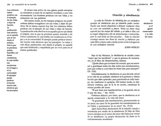 408

La necesidad de la oración

Los cristianos
deben
predicar con
el ejemplo
de sus vidas
o dejar de
hacerlo.
La
predicación
más efectiva
no es aquella
que se oye
desde el
púlpito,
sino la que
se proclama
quieta,
humilde y de
forma
consistente;
la cual exhibe
sus
excelencias
en el hogar y
en la
comunidad.
El ejemplo
puede
predicar
sermones
mucho más
efectivos que
los preceptos.

El obrero más activo de una iglesia puede estropear
su ministerio a causa de un espíritu mundano y una vida
inconsistente. Los hombres predican con sus vidas, y no
solamente con sus palabras.
Del mismo modo, en los tiempos antiguos, los predicadores debían evangelizar con sus vidas, o dejar de predicar. De la misma manera hoy día, los cristianos deben
predicar con el ejemplo de sus vidas o dejar de hacerlo.
La predicación más efectiva no es aquella que se oye desde
el púlpito, sino la que se proclama quieta, humilde y de
forma consistente; la cual exhibe sus excelencias en el hogar y en la comunidad. El ejemplo puede predicar sermones mucho más efectivos que los preceptos. La mejor y
más eficaz predicación, aun desde el púlpito, es aquella
que está fortificada y respaldada por un vivir justo en el
mismo predicador.

Oración y obediencia 409

11

Oración y obediencia
La vida de Fletcher de Madeley fue un verdadero
ejemplo de obediencia que yo desearía poder imitar.
Poseía una mente dispuesta a abrazar cualquier clase
de cruz con sumisión y placer. Tenía un amor muy
especial por las ovejas del rebaño, y se daba a ellas con
la mayor diligencia a fin de alimentarlas e instruirlas,
para lo cual tenía un don peculiar... Toda su relación
conmigo estuvo tan llena de oración y alabanza que
cada labor y hasta cada comida juntos tenía lafragancia
de una atmósfera celestial.
JOHN WESLEY

Bajo la ley Mosaica, la obediencia se miraba como
"mejor que los sacrificios" y que la grosura de cameros.
Así, en el libro de Deuteronomio, leemos:
"¡Quién diera que tuviesen tal corazón, que me temiesen y guardasen todos los días todos mis mandamientos,
para que a ellos y a sus hijos les fuese bien para siempre!"
(Dt. 5:29).
Indudablemente, la obediencia es una elevada virtud
en la vida de un soldado: obedecer es la primera y última
lección que debe aprender, para practicarla en todo tiempo, sin cuestionar ni quejarse. Del mismo modo, la obediencia cristiana, que es la fe en acción, constituye la
misma prueba del amor:
"El que tiene mis mandamientos y los guarda, ése es
el que me ama ... " (Jn. 14:21).
Podemos deducir, por tanto, que la obediencia es el
agente conservador y la vida del amor.
"Si guardareis mis mandamientos, permaneceréis en
mi amor; así como Yo he guardado los mandamientos de
mi Padre, y permanezco en su amor" (Jn. 15:10).
¡Qué maravillosa declaración de la relación creada y
mantenida por medio de la obediencia! El Hijo de Dios
estuvo siempre en el centro del amor del Padre por virtud
de su obediencia. La propia declaración de Jesús es lo
suficientemente reveladora:

La
obediencia
es el
agente
conservador
y la vida
del amor.

 