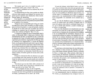 412 La necesidad de la oración
Los
mandamientos
de Dios
pueden ser
obedecidos
por todos
aquellos que
busquen los
recursos de
la gracia
que les
capaciten
para
obedecerlos.

Oración y obediencia 413

"De manera que la ley a la verdad es santa, y el
mandamiento santo, justo y bueno" (Ro. 7:12).
" ... justos y verdaderos son tus caminos, Rey de los
santos" (Ap. 15:3).
Los mandamientos de Dios, pues, pueden ser obedecidos por todos aquellos que busquen los recursos de la
gracia que les capaciten para obedecerlos. Estos mandamientos deben ser obedecidos.
Es el repudio a su autoridad lo que Dios no puede
tolerar. Prestemos atención a las palabras del apóstol Pablo
en su epístola a los romanos:
"Porque lo que era imposible para la ley, por cuanto
era débil por la carne, Dios, enviando a su Hijo en semejanza de carne de pecado y a causa del pecado, condenó
al pecado en la carne; para que la justicia de la ley se
cumpliese en nosotros, que no andamos conforme a la
carne, sino conforme al Espíritu" (Ro. 8: 3 y 4).
Y si alguno se quejase de que la humanidad, bajo la
caída, es demasiado débil e inepta para obedecer estos
mandamientos de Dios, la respuesta es que, a través de
la expiación de Cristo, el hombre queda completamente
capacitado para obedecer. Aquel poder de Dios que obra
en nosotros, en la regeneración y a través del Espíritu
Santo, nos da gracia suficiente para todo lo que se requiere y se espera de nosotros como hijos e hijas de Dios. Esta
gracia es derramada sin medida en respuesta a la oración;
de modo que, mientras Dios nos ordena algo, al mismo
tiempo nos da toda la fuerza de voluntad y gracia necesaria para satisfacer sus demandas. Siendo ésta una auténtica verdad, el hombre queda sin excusa ante su desobediencia.
El hacer la voluntad de Dios sin demora es un gozo
y un privilegio para toda persona de oración. El que es
limpio de manos y puro de corazón puede orar con plena
confianza. En el sermón del monte, el mismo Señor Jesucristo dijo:
"No todo el que me dice Señor, Señor, entrará en el
Reino de los Cielos, sino el que hace la voluntad de mi
Padre que está en los Cielos" (Mt. 7:21).
y en el evangelio de Juan, se cita lo siguiente:
"Si guardareis mis mandamientos, permaneceréis en
mi amor; así como Yo he guardado los mandamientos de
mi Padre, y permanezco en su amor"
15:10).

ano

"El arte del cristiano -decía Martín Lutero- es la oraUna vida
ción". Pero el cristiano tiene otras artes que aprender antes
obediente
de asimilar los secretos del arte de la oración: debe aprenno es
der bien el arte de la perfecta obediencia a la voluntad del simplemente
Padre. En otras palabras, la obediencia sigue al amor, y la
una vida
oración sigue a la obediencia; por lo que la verdadera
reformada;
observancia a los mandamientos de Dios acompaña en
es una vida
forma inseparable a lo conectado con la oración real y
asentada
eficaz.
en los
Sí, una vida de obediencia ayuda grandemente a la mandamientos
oración. Se podría decir que acelera su llegada ante el y la voluntad
trono de la gracia; actúa como la confluente marea de un
de Dios,
río, que va dando más volumen y caudal a medida que
donde la
se acerca a la meta final.
voluntad
Pero una vida obediente no es simplemente una vida
nuestra está
reformada; no se trata de la vieja vida remendada y pinen plena
tada de nuevo, ni tampoco de una asistencia fiel a la Iglesia conformidad
ni de una multiplicidad de actividades. Tampoco es una
con la
conformación externa en cuanto a los dictados de la model Padre
ralidad. En un cristiano obediente se combinan aún muy no ofrece
chas más cosas que éstas para dar lugar a una vida llena
barreras ni
de santo temor y reverencia a Dios. Una vida de obedien- impedimentos
cia, asentada en los mandamientos y la voluntad de Dios, a la oración.
donde la voluntad nuestra está en plena conformidad con
la del Padre, no ofrece barreras ni impedimentos a la
oración.
Si usted tiene un ferviente deseo de orar, debe aprender a obedecer; si tiene el deseo de aprender a orar, entonces debe desear también aprender a hacer la voluntad
de Dios; y si desea orar a Dios primero, debe tener el
ardiente deseo de obedecerlo. Igualmente, si ha de tener
acceso libre a Dios en oración, entonces cada obstáculo en
la naturaleza del pecado o de la desobediencia debe ser
quitado lo antes posible.
En cualquier parte de la Escritura, el Señor nos hace
ver claramente su desaprobación a la desobediencia y al
pecado, y esto es tan verdadero en la vida de sus elegidos como en la de los pecadores. Nunca aparece con una
actitud de tolerancia ante el pecado o excusando la
desobediencia.
Al revés, Dios siempre pone el énfasis en la obediencia a sus mandamientos; pues la obediencia acarrea la
ben- dición, y la desobediencia trae consigo el caos y la

 
