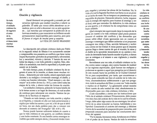 420 La necesidad de la oración

13
Oración y vigilancia
En todo
tiempo,
el soldado
cristiano ha
de esgrimir
el arma
de la
oración,
si desea tener
muchas
victorias.

David Brainerd era perseguido y acosado por adversarios infernales que estaban resueltos a robarle su
galardón. Él sabía que nunca debía abandonar su armadura, pero se echó a descansar con su peto agujereado... Las manchas que estropearon la perfección de su
lustrosa armadura y que ensuciaron su brillante escudo
permanecieron imperceptibles para nosotros, pero para
él fueron el origen de mucha pena y suspiros.
LA VIDA DE DAVID BRAINERD

La descripción del soldado cristiano dada por Pablo
en la segunda mitad de Efesios 6 es sumamentecon.cistí
y comprensible; nos presenta un conflicto que tiene varias
etapas fluctuantes: períodos de prosperidad y adversidad,
luz y oscuridad, victoria y derrota. Y hemos de orar en
todas las etapas, y con toda petición y súplica. Esto, añadido a la armadura, nos dará la capacidad y el poder para
resistir en la batalla.
En todo tiempo, pues, el soldado cristiano ha de esgrimir el arma de la oración, si desea tener muchas victorias ... Solamente por este medio, estará capacitado para
derrotar a su maligno e inveterado enemigo, el diablo, y
a todas sus huestes infernales. "Orad siempre y sin desmayar" es la orden divina (Le. 18:1),y esto cubre todas las
etapas de la vida, y abarca todas las formas de oración.
Los soldados cristianos, peleando la buena batalla de
la fe tienen acceso a un lugar de descanso, al cual acuden
de continuo para reforzarse con oración. Veamos las palabras de la Escritura al respecto:
"Orando en todo tiempo, con toda oración y súplica
en el Espíritu, y velando en ello con toda perseverancia y
súplica por todos los santos; y por mí, a fin de que al abrir
mi boca, me sea dada palabra para dar a conocer con
denuedo el misterio del Evangelio" (Ef. 6:18 y 19).
Nunca puede hacerse suficiente énfasis en cuanto a
que la vida cristiana es una guerra, un conflicto intenso
y una lucha constante. Es una batalla contra enemigos invisibles que están siempre alerta, y buscando tender tram-

Oración y vigilancia 421

pas, engañar y arruinar las almas de los hombres. No, la
vida a la cual la Sagrada Escritura nos llama no es un picnic
ni un lecho de rosas. No es tampoco un pasatiempo ni una
seguidilla de placeres. Demanda esfuerzo, lucha, requiere
toda la energía del espíritu para frustrar al enemigo y ser
al final, más que vencedor. En definitiva, la vida cristiana
es una guerra, y el cristiano ha de comportarse como un
buen soldado.
¡Qué concepto tan equivocado tiene la mayoría de la
gente en cuanto a la vida cristiana! ¡Qué pocos parecen
conocer el carácter del conflicto y las demandas que
pesan sobre ellos! ¡Cuán ignorantes son en cuanto al
enemigo o enemigos que deben enfrentar si se proponen
consagrar sus vidas a Dios, servirle fielmente y recibir
una corona en los Cielos! A veces parece que el creyente
apenas llega a darse cuenta de que el mundo, la carne y
el diablo se le opondrán tenazmente en su camino y tratarán de derrotarle hasta hacerle morder el polvo, a menos
que se entregue a sí mismo a una vigilancia y oración
constantes.
Recordemos una vez más, el soldado cristiano no lucha contra carne o sangre, sino contra huestes de maldad
en las regiones espirituales. ¡Qué fuerzas tan malignas y
poderosas se oponen a aquel que peregrina por el desierto
de este mundo hacia los portales de la Ciudad Celestial!
No es para sorprenderse, por tanto, que encontremos a
Pablo, quien entendía tan bien el carácter de la vida cristiana, amonestándonos enfáticamente a que nos pongamos «toda la armadura de Dios» y a orar con "toda oración
y súplica en el Espíritu". La generación actual necesita
darse cuenta de esta verdad tan vital, absolutamente indispensable para una vida cristiana victoriosa y feliz.
¡Cuán razonables y ciertas son las instrucciones que
Pablo da al soldado cristiano! Primeramente, debe poseer
una idea clara del carácter de la vida en la cual ha entrado.
Luego, debe saber algo acerca de sus enemigos, los adversarios de su alma inmortal: su fuerza, habilidades y malignidad. Conociendo el carácter del enemigo, y dándose
cuenta de la necesidad de preparación para vencerles, está
preparado entonces para escuchar las conclusiones decisivas del apóstol:
"Por lo demás, hermanos míos, fortaleceos en el Señor
y en el poder de su fuerza. Vestíos de toda la armadura

La vida
cristiana es
una guerra,
un conflicto
intenso y
una lucha
constante.
Es una
batalla
contra
enemigos
invisibles
que están
siempre
alerta,
y buscando
tender
trampas,
engañar y
arruinar
las almas
de los
hombres.

 