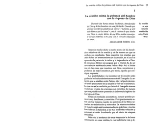 La oración colma la pobreza del hombre con la riqueza de Dios

39

1
La oración colma la pobreza del hombre
con la riqueza de Dios
Durante dos horas estuve luchando, abandonado
de Dios y de los hombres en una fría tarde. Cuando por
último recordé las palabras de David -"Lávame, y seré
más blanco que la nieue'í-, me di cuenta de que estaba
con Dios, o, mejor dicho, de que Dios estaba conmigo.
y me fui andando a mi casa con el corazón inflamado
de amor.
ALEXANDER WHITE, 0.0.

Tenemos mucho dicho y escrito acerca de los beneficios subjetivos de la oración y de la manera en que se
reciben sus resultados. Tales maestros nos enseñan que
debe haber un entrenamiento en la oración, en el cual se
aprenden la paciencia, la calma y la dependencia a Dios.
El contenido bíblico nos asegura que la oración ha de ser
una relación establecida entre Padre e hijo. Así, el Padre
nos da las cosas que nosotros, sus hijos, necesitamos y
pedimos. La mejor oración es, por tanto, aquella que consigue respuesta.
Las posibilidades y la necesidad de la oración están
grabadas en los fundamentos eternos del Evangelio. La relación que se establece entre Padre e hijo y el pacto decretado entre ambos tiene en la oración la base de su existencia.
La oración es la condición por la cual el Evangelio avanza
victorioso y todos los enemigos son vencidos de manera
que sea posible tomar posesión de la herencia legítima de
los hijos de Dios.
Estas son verdades axiomáticas, aunque puedan parecer muy familiares y conocidas. Pero precisamente estos son los tiempos cuando los axiomas de la Biblia necesitan ser enfatizados y reiterados. La misma atmósfera
de nuestro siglo está contaminada con prácticas y teorías
fundadas en la falsedad, y las más evidentes verdades y
axiomas se están hundiendo por el efecto de ataques
invisibles.
Más aún, la tendencia de estos tiempos es la de hacer
ostentación en cosas visibles, lo cual debilita la vida y di-

La oración
es una
relación
establecida
entre Padre
e hijo.

 