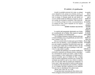 El carácter y la predicación 437

1
El carácter y la predicación
Estudie la santidad universal de la vida: su utilidad
entera depende de esto, porque sus sermones, al fin y al
cabo, no duran sino una hora o dos; empero su vida predica
toda la semana. Si Satanás puede tan solo hacerle un
ministro sórdido amador de alabanzas, de placeres, de buenas comidas, ha arruinado su ministerio. Dése usted mismo a la oración y consiga sus textos, sus pensamientos y
sus palabras de Dios. Lutero empleaba sus tres mejores
horas del día en oración ...
ROBERT MURRAY McCHEYNE

La oración está sumamente relacionada con el éxito
de la predicación de la Palabra. Esto expone el apóstol
Pablo en su epístola a los tesalonicenses:
"Por lo demás, hermanos, orad por nosotros, para que
la Palabra del Señor corra y sea glorificada, así como lo fue
entre vosotros" (2 Ts. 3:1).
Esto es, la oración abre el camino para que la Palabra
de Dios corra sin estorbos, y crea la atmósfera favorable
para que cumpla su propósito. Se podría decir, pues, que
la oración pone ruedas bajo la Palabra de Dios y da alas
de ángel al Evangelio para que se predique a todo individuo en cada nación y pueblo.
La parábola del sembrador es un estudio notable de la
predicación, mostrando sus diferentes efectos y describiendo la diversidad de oyentes que existen: a saber, la Tierra
está sin preparar y como consecuencia, el diablo quita fácilmente la semilla -que es la Palabra de Dios- y disipa
todas las buenas impresiones, haciendo que el trabajo del
sembrador sea inútil (lo cual es muy común en nuestros
días). Por otro lado, están los oyentes que constituyen "la
buena tierra"; éstos aprovechan la buena se-milla porque
sus mentes han sido preparadas para reci-birla, y después
de oír la Palabra, ésta pasa a germinar en sus corazones
hasta dar fruto en abundancia. Ya lo decía Lucas:
"Mirad, pues, cómo oís" (Le, 8:18).
Y es que para estar conscientes de cómo oímos, es necesario entregarse continuamente al ejercicio de la oración.

La oración
abre el
camino para
que la
Palabra de
Dios corra
sin estorbos,
y crea la
atmósfera
favorable
para que
cumpla su
propósito.
La oración
pone ruedas
bajo la
Palabra de
Dios y da
alas de ángel
al Evangelio
para que
se predique
a todo
individuo en
cada nación
y pueblo.

 