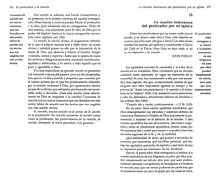 476 El predicador y la oración
Corazones de
oración son
los únicos
corazones
que son
llenados con
este aceite;
labios de
oración son
los únicos
que son
ungidos con
esta unción
divina.

Esta unción es, además, una fuerza consagradora, y
su presencia es la prueba continua de aquella consagración. Otras fuerzas y motivos pueden llamar al predicador
a la obra, pero solamente ésta es consagración. Dicho de
otra manera, una separación para la obra de Dios por el
poder del Espíritu Santo es la única consagración reconocida como legítima por Dios.
La unción, la unción divina, el ungimiento celestial,
es lo que el púlpito necesita hoy y debe tener; un aceite
divino y celestial puesto en ello por la imposición de la
mano de Dios, que ablanda y lubrica al hombre íntegro
-corazón, cabeza y espírítu-, hasta que lo aparta de todos
los motivos y designios terrenales, seculares, mundanales,
egoístas y ambiciosos, y lo acerca a todo aquello que es
puro y agradable a Dios.
y lo más maravilloso es que esta unción no pertenece
a la memoria o época del pasado, ni es un don enajenable;
sino que es un don presente y perpetúo, que aumenta por
el mismo proceso por el que fue primeramente obtenido:
por la oración incesante a Dios, por apasionados deseos
en pos de lo divino, por estimarla, por buscarla con incansable ardor y devoción. ¡Pues esta unción viene directamente de Dios en respuesta a la oración! Corazones de
oración son los únicos corazones que son llenados con este
aceite; labios de oración son los únicos que son ungidos
con esta unción divina.
Sí, oración, mucha oración es el precio de la unción
en la predicación. Sin oración incesante, la unción nunca
viene al predicador. Sin perseverancia en la oración, la
unción, semejante al maná guardado, cría gusanos...

La oración intercesora del predicador por su iglesia 477

12
La oración intercesora
del predicador por su iglesia
Déme cien predicadores que no teman nada sino al El predicador
debe
pecado, y no deseen nada sino a Dios. ¡Me importa un
comino que ellos sean clérigos o laicos! Los tales harán entregarse a
sí mismo
temblar las puertas del infierno y establecerán el Reino
a la oración
del Cielo en la Tierra. Pues Dios no hace nada, si no
intercesora
es en respuesta a la oración ...
de sus
JOHN WESLEY
feligreses;
no para
que ellos
puedan
simplemente
ser salvos,
sino para
que sean

Los apóstoles conocían la necesidad y el valor de la
oración en su ministerio. Ellos confesaron que su elevada
comisión como apóstoles, en lugar de relevarlos de la
necesidad de orar, los comisionaba a ella por una necesidad más urgente. Así que, excesivamente celosos de que
ninguna otra obra importante agotara su tiempo y los
privara de "darse con persistencia a la oración y al minis- poderosamente
salvados.
terio de la Palabra" (Hch. 6:4), señalaron laicos para llevar
a cabo los delicados y absorbentes deberes de ministrar a
los pobres; dijo Pablo:
"Orando día y noche, continuamente... » (1 Ts. 3:10).
No en vano, estos santos apóstoles concibieron que
ellos desempeñarían sus elevados y solemnes deberes de
comunicar fielmente la Palabra de Dios únicamente si permanecían e insistían en el ejercicio de la oración. Y esta
oración apostólica fue tan abrumadora, laboriosa e imperativa como su predicación apostólica; oraron, pues, poderosamente día y noche para atraer a su pueblo a las más
elevadas regiones de la fe y de la santidad.
¡Qué sublimidad de alma, qué pureza y elevación de
motivos, qué desinterés, qué sacrificio personal, qué trabajo tan agotador, qué ardor de espíritu y qué tacto divino
se requieren para ser intercesor de los hombres!
Esto es, el predicador debe entregarse a sí mismo a la
oración intercesora de sus feligreses; no para que ellos puedan simplemente ser salvos, sino para que sean poderosamente salvados. Los apóstoles se entregaron a sí mismos
en oración para que sus santos pudieran ser perfectos; que
no pudieran tener un poco de gusto por las cosas de Dios,

 
