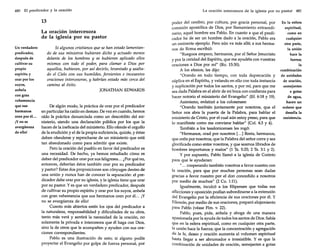 480

El predicador y la oración

13
La oración intercesora
de la iglesia por su pastor
Un verdadero
predicador,
después de
cultivar su
propio
espíritu y
orar por los
suyos,
anhela
con gran
vehemencia
que sus
hermanos
oren poréI...
¡Yno se
avergüenza
de ello!

Si algunos cristianos que se han estado lamentando de sus ministros hubieran dicho y actuado menos
delante de los hombres y se hubieran aplicado ellos
mismos con todo el poder, para clamar a Dios por
aquellos, hubieran, por así decirlo, levantado y asaltado el Cielo con sus humildes, fervientes e incesantes
oraciones intercesoras, y habrían estado más cerca del
camino al éxito.
JONATHAN EDWARDS

De algún modo, la práctica de orar por el predicador
en particular ha caído en desuso. De vez en cuando, hemos
oído la práctica denunciada como un descrédito del ministerio, siendo una declaración pública por los que la
hacen de la ineficacia del ministerio. Ello ofende el orgullo
de la erudición y el de la propia suficiencia, quizás, y éstas
deben ofenderse y reprocharse de un ministerio que está
tan abandonado como para admitir que existe.
Pero la oración del pueblo en favor del predicador es
una necesidad. De hecho, ya hemos estudiado cómo es
deber del predicador orar por sus feligreses ... ¿Por qué no,
entonces, deberían éstos también orar por su predicador
y pastor? Estas dos proposiciones son cónyuges dentro de
una unión y nunca han de conocer la separación: el predicador debe orar por su iglesia, y la iglesia tiene que orar
por su pastor. Y es que un verdadero predicador, después
de cultivar su propio espíritu y orar por los suyos, anhela
con gran vehemencia que sus hermanos oren por él... ¡Y
no se avergüenza de ello!
Cuanto más abiertos estén los ojos del predicador a
la naturaleza, responsabilidad y dificultades de su obra,
tanto más verá y sentirá la necesidad de la oración, no
solamente la privada e intercesora que él haga con Dios,
sino la de otros que le acompañen y ayuden con sus oraciones correspondientes.
Pablo es una ilustración de esto; si alguno podía
proyectar el Evangelio por golpe de fuerza personal, por

La oración intercesora de la iglesia por su pastor 481

poder del cerebro, por cultura, por gracia personal, por
comisión apostólica de Dios, por llamamiento extraordinario, aquel hombre era Pablo. En cuanto a que el predicador ha de ser un hombre dado a la oración, Pablo era
un eminente ejemplo. Pero aún va más allá; a sus hermanos de Roma escribió:
"Ruegoos empero, hermanos, por el Señor Jesucristo
y por la caridad del Espíritu, que me ayudéis con vuestras
oraciones a Dios por mí" (Ro. 15:30).
A los efesios, les dijo:
"Orando en todo tiempo, con toda deprecación y
súplica en el Espíritu, y velando en ello con toda instancia
y suplicación por todos los santos, y por mí, para que me
sea dada Palabra en el abrir de mi boca con confianza para
hacer notorio el ministerio del Evangelio" (Ef. 6:18 y 19).
Asimismo, enfatizó a los colosenses:
"Orando también juntamente por nosotros, que el
Señor nos abra la puerta de la Palabra, para hablar el
ministerio de Cristo, por el cual aún estoy preso, para que
lo manifieste como me conviene hablar" (Col. 4:3 y 4).
También a los tesalonicenses les rogó:
"Hermanos, orad por nosotros [... ] Resta, hermanos,
que oréis por nosotros; que la Palabra del señor corra y sea
glorificada como entre vosotros, y que seamos librados de
hombres importunos y malos" (1 Ts. 5:25; 2 Ts. 3:1 y 2).
Y por supuesto, Pablo llamó a la iglesia de Corinto
para que le ayudaran:
" ... cooperando también vosotros a favor nuestro con
la oración, para que por muchas personas sean dadas
gracias a favor nuestro por el don concedido a nosotros
por medio de muchos" (2 Ca. 1:11).
Igualmente, inculcó a los filipenses que todas sus
aflicciones y oposición podían subordinarse a la extensión
del Evangelio por la eficiencia de sus oraciones por él. Y
Filemón, por medio de sus oraciones, preparó alojamiento
para Pablo (véase Flm. v. 22).
Pablo, pues, pide, anhela y aboga de una manera
apasionada por la ayuda de todos los santos de Dios. Sabía
que en la esfera espiritual, como en cualquier otra parte,
la unión hace la fuerza; que la concentración y agregación
de la fe, deseo y oración aumenta el volumen espiritual
hasta llegar a ser abrumador e irresistible. Y es que la
combinación de unidades de oración, semejantes a gotas

En la esfera
espiritual,
como en
cualquier
otra parte,
la unión
hace la
fuerza;
la
combinación
de unidades
de oración,
semejantes
a gotas
de agua,
hacen un
océano que
desafía la
resistencia.

 