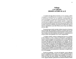 11

Prólogo
a la Colección
GRANDES AUTORES DE LA FE
A la Iglesia del siglo XXI se le plantea un reto complejo y difícil:
compaginar la inmutabilidad de su mensaje, sus raíces históricas y
su proyección de futuro con las tendencias contemporáneas, las
nuevas tecnologías y el relativismo del pensamiento actual. El hombre postmoderno presenta unas carencias morales y espirituales
concretas que a la Iglesia corresponde llenar. No es casualidad que,
en los inicios del tercer milenio, uno de los mayores best-sellers a nivel
mundial, escrito por el filósofo neoyorquino Lou Marinoff, tenga un
título tan significativo como Más Platón y menos Prozac; esto debería
decimos algo...
Si queremos que nuestro mensaje cristiano impacte en el entorno
social del siglo XXI, necesitamos construir un puente entre los dos
milenios que la turbulenta historia del pensamiento cristiano abarca.
Urge recuperar las raíces históricas de nuestra fe y exponerlas en el
entorno actual como garantía de un futuro esperanzador.
"La Iglesia cristiana -afirma el teólogo José Grau en su prólogo
al libro Historia, fe y Dios- siempre ha fomentado y protegido su
herencia histórica; porque ha encontrado en ella su más importante
aliado, el apoyo científico a la autenticidad de su mensaje". Un solo
documento del siglo II que haga referencia a los orígenes del cristianismo tiene más valor que cien mil páginas de apologética escritas
en el siglo XXI. Un fragmento del Evangelio de Mateo garabateado
sobre un pedacito de papiro da más credibilidad a la Escritura que
todos los comentarios publicados a lo largo de los últimos cien años.
Nuestra herencia histórica es fundamental a la hora de apoyar la
credibilidad de la fe que predicamos y demostrar su impacto positivo en la sociedad.
Sucede, sin embargo, -y es muy de lamentar- que en algunos
círculos evangélicos parece como si el valioso patrimonio que la
Iglesia cristiana tiene en su historia haya quedado en el olvido o
incluso sea visto con cierto rechazo. Y con este falso concepto en
mente, algunos tienden a prescindir de la herencia histórica común

 