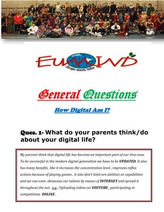 General Questions
How Digital Am I?
Ques. 1- What do your parents think/do
about your digital life?
My parents think that digital life has become an important part of our lives now.
To be successful in the modern digital generation we have to be UPDATED. It also
has many benefits like it increases the concentration level , improves reflex
actions because of playing games , it also don’t limit are abilities or capabilities
and we can even showcase our talents by means of INTERNET and spread it
throughout the net. e.g.- Uploading videos on YOUTUBE , participating in
competitions ONLINE .

 
