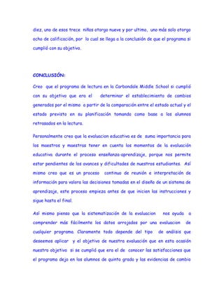 diez, uno de esos trece niños otorgo nueve y por ultimo, uno más solo otorgo
ocho de calificación, por lo cual se llega a la conclusión de que el programa si
cumplió con su objetivo.

CONCLUSIÓN:
Creo que el programa de lectura en la Carbondale Middle School si cumplió
con su objetivo que era el

determinar el establecimiento de cambios

generados por el mismo a partir de la comparación entre el estado actual y el
estado previsto en su planificación tomando como base a los alumnos
retrasados en la lectura.
Personalmente creo que la evaluacion educativa es de suma importancia para
los maestros y maestras tener en cuenta los momentos de la evaluación
educativa durante el proceso enseñanza-aprendizaje, porque nos permite
estar pendientes de los avances y dificultades de nuestros estudiantes. Así
mismo creo que es un proceso

continuo de reunión e interpretación de

información para valora las decisiones tomadas en el diseño de un sistema de
aprendizaje, este proceso empieza antes de que inicien las instrucciones y
sigue hasta el final.
Así mismo pienso que la sistematización de la evaluacion

nos ayuda

comprender más fácilmente los datos arrojados por una evaluacion
cualquier programa. Claramente todo depende del tipo

a
de

de análisis que

deseemos aplicar y el objetivo de nuestra evaluación que en esta ocasión
nuestro objetivo si se cumplió que era el de conocer las satisfacciones que
el programa dejo en los alumnos de quinto grado y las evidencias de cambio

 