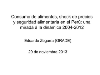 Consumo de alimentos, shock de precios
y seguridad alimentaria en el Perú: una
mirada a la dinámica 2004-2012
Eduardo Zegarra (GRADE)
29 de noviembre 2013

 