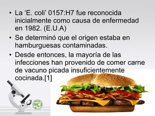 • La ‘E. coli’ 0157:H7 fue reconocida
inicialmente como causa de enfermedad
en 1982. (E.U.A)
• Se determinó que el origen estaba en
hamburguesas contaminadas.
• Desde entonces, la mayoría de las
infecciones han provenido de comer carne
de vacuno picada insuficientemente
cocinada.[1]

 