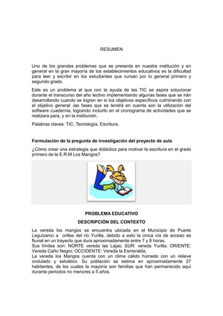 RESUMEN

Uno de los grandes problemas que se presenta en nuestra institución y en
general en la gran mayoría de los establecimientos educativos es la dificultad
para leer y escribir en los estudiantes que cursan por lo general primero y
segundo grado.
Este es un problema al que con la ayuda de las TIC se aspira solucionar
durante el transcurso del año lectivo implementando algunas fases que se irán
desarrollando cuando se logren en si los objetivos específicos culminando con
el objetivo general .las fases que se tendrá en cuenta son la utilización del
software cuadernia, logrando incluirlo en el cronograma de actividades que se
realizara para, y en la institución.
Palabras claves: TIC, Tecnología, Escritura.

Formulación de la pregunta de investigación del proyecto de aula
¿Cómo crear una estrategia que didáctica para motivar la escritura en el grado
primero de la E.R.M Los Mangos?

PROBLEMA EDUCATIVO
DESCRIPCIÓN DEL CONTEXTO
La vereda los mangos se encuentra ubicada en el Municipio de Puerto
Leguizamo a orillas del rio Yurilla, debido a esto la única vía de acceso es
fluvial en un trayecto que dura aproximadamente entre 7 y 8 horas.
Sus límites son: NORTE vereda las Lajas; SUR: vereda Yurilla; ORIENTE:
Vereda Caño Negro; OCCIDENTE: Vereda la Esmeralda.
La vereda los Mangos cuenta con un clima cálido húmedo con un relieve
ondulado y selvático. Su población se estima en aproximadamente 27
habitantes, de los cuales la mayoría son familias que han permanecido aquí
durante periodos no menores a 5 años.

 
