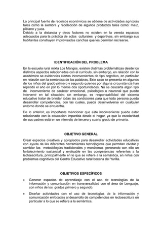 La principal fuente de recursos económicos se obtiene de actividades agrícolas
tales como la siembra y recolección de algunos productos tales como: maíz,
plátano y yuca.
Debido a la distancia y otros factores no existen en la vereda espacios
adecuados para la práctica de actos culturales y deportivos, sin embargo sus
habitantes construyen improvisadas canchas que les permiten recrearse.

IDENTIFICACIÓN DEL PROBLEMA
En la escuela rural mixta Los Mangos, existen distintas problemáticas desde los
distintos aspectos relacionados con el currículo, sin embargo, en relación con lo
académico se evidencias ciertos inconvenientes de tipo cognitivo, en particular
en relación con la semántica de las palabras. Este caso se presenta en algunos
de los niños del grado primero y segundo quienes por alguna circunstancia han
repetido el año en por lo menos dos oportunidades. No se descarta algún tipo
de inconveniente de carácter emocional, psicológico o neuronal que puede
intervenir en tal situación; sin embargo, es responsabilidad del sistema
educativo tratar de brindar todas las condiciones para que toda persona pueda
desarrollar competencias, con las cuales, pueda desenvolverse en cualquier
entorno donde se encuentre.
De lo anterior, es importante mencionar que este inconveniente puede estar
relacionado con la educación impartida desde el hogar, ya que la escolaridad
de sus padres está en un intervalo de tercero y cuarto grado de primaria.

OBJETIVO GENERAL
Crear espacios creativos y apropiados para desarrollar actividades educativas
con ayuda de las diferentes herramientas tecnológicas que permitan olvidar y
cambiar las metodologías tradicionales y monótonas generando con ello un
fortalecimiento sustancial y evaluable en las competencias referentes a la
lectoescritura, principalmente en lo que se refiere a la semántica, en niños con
problemas cognitivos del Centro Educativo rural bocana del Yurilla.

OBJETIVOS ESPECÍFICOS
Generar espacios de aprendizaje con el uso de tecnologías de la
información y comunicación en transversalidad con el área de Lenguaje,
con niños de los grados primero y segundo.
Diseñar actividades con el uso de tecnologías de la información y
comunicación enfocadas al desarrollo de competencias en lectoescritura en
particular a lo que se refiere a la semántica.

 