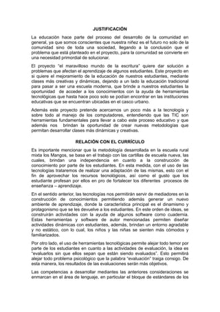 JUSTIFICACIÓN
La educación hace parte del proceso del desarrollo de la comunidad en
general, ya que somos conscientes que nuestra niñez es el futuro no solo de la
comunidad sino de toda una sociedad, llegando a la conclusión que el
problema que está planteado en el proyecto, para la comunidad se convierte en
una necesidad primordial de solucionar.
El proyecto “el maravilloso mundo de la escritura” quiere dar solución a
problemas que afectan el aprendizaje de algunos estudiantes. Este proyecto en
si quiere el mejoramiento de la educación de nuestros estudiantes, mediante
clases más creativas y dinámicas, dejando a un lado la educación tradicional
para pasar a ser una escuela moderna, que brinde a nuestros estudiantes la
oportunidad de acceder a los conocimientos con la ayuda de herramientas
tecnológicas que hasta hace poco solo se podían encontrar en las instituciones
educativas que se encuentran ubicadas en el casco urbano.
Además este proyecto pretende acercarnos un poco más a la tecnología y
sobre todo al manejo de los computadores, entendiendo que las TIC son
herramientas fundamentales para llevar a cabo este proceso educativo y que
además nos brindan la oportunidad de crear nuevas metodologías que
permitan desarrollar clases más dinámicas y creativas.
RELACIÓN CON EL CURRÍCULO
Es importante mencionar que la metodología desarrollada en la escuela rural
mixta los Mangos, se basa en el trabajo con las cartillas de escuela nueva, las
cuales, brindan una independencia en cuanto a la construcción de
conocimiento por parte de los estudiantes. En esta medida, con el uso de las
tecnologías trataremos de realizar una adaptación de las mismas, esto con el
fin de aprovechar los recursos tecnológicos, así como el gusto que los
estudiante profesan por ellos en pro de fortalecer los diferentes procesos de
enseñanza – aprendizaje.
En el sentido anterior, las tecnologías nos permitirán servir de mediadores en la
construcción de conocimientos permitiendo además generar un nuevo
ambiente de aprendizaje, donde la característica principal es el dinamismo y
protagonismo que se les devuelve a los estudiantes. En este orden de ideas, se
construirán actividades con la ayuda de algunos software como cuadernia.
Estas herramientas y software de autor mencionadas permiten diseñar
actividades dinámicas con estudiantes, además, brindan un entorno agradable
y no estático, con lo cual, los niños y las niñas se sienten más cómodos y
familiarizados.
Por otro lado, el uso de herramientas tecnológicas permite alejar todo temor por
parte de los estudiantes en cuanto a las actividades de evaluación, la idea es
“evaluarlos sin que ellos sepan que están siendo evaluados”. Esto permitirá
alejar todo problema psicológico que la palabra “evaluación” traiga consigo. De
esta manera, los resultados de las evaluaciones serán más objetivos.
Las competencias a desarrollar mediantes las anteriores consideraciones se
enmarcan en el área de lenguaje, en particular el bloque de estándares de los

 