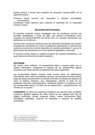 grados primero a tercero del ministerio de educación nacional MEN, de la
siguiente manera:
Produzco textos escritos que responden a diversas necesidades
comunicativas.
Comprendo textos literarios para propiciar el desarrollo de mi capacidad
creativa y lúdica.
RELACIÓN INSTITUCIONAL
El proyecto presenta nuevas estrategias que se emplearan durante las
jornadas pedagógicas y fuera de ellas, que podrían consolidarse como
proyectos de aprovechamiento de tiempo libre con aquellos estudiantes que
pertenecen a la institución.
Permite crear soluciones prácticas para las diferentes dificultades que pueden
presentar los estudiantes en cuanto a problemas significativos y comunes que
podemos encontrar en el diario desarrollo de nuestras actividades. Y que por lo
general para los estudiantes son temas bastante agotadores y aburridos
El proyecto busca mejorar la calidad educativa de nuestros estudiantes y de
igual manera la eficiencia del sector educativo.

SOFTWARE
Se conoce como software al equipamiento lógico o soporte lógico de un
sistema informático, comprende el conjunto de los componentes lógicos
necesarios que hacen posible la realización de tareas específicas.
Los componentes lógicos incluyen, entre muchos otros, las aplicaciones
informáticas; tales como el procesador de texto, que permite al usuario realizar
todas las tareas concernientes a la edición de textos; el software de sistema, tal
como el sistema operativo, que, básicamente, permite al resto de los
programas funcionar adecuadamente, facilitando también la interacción entre
los componentes físicos y el resto de las aplicaciones, y proporcionando una
interfaz con el usuario.1
CUADERNIA: El editor de cuadernos Cuadernia nos permite crear completos
cuadernos digitales capaces de incluir dentro de sus páginas todo tipo de
objetos multimedia, incluye imágenes, textos, vídeos, animaciones flash,
actividades evaluables, escenas de descartes y escenas de realidad
aumentada.2

1

http://es.wikipedia.org/wiki/Software
http://www.educa.jccm.es/educajccm/cm/recursos/tkContent?idContent=70656&locale=es_ES&textOnly=false
2

 