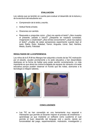 EVALUACION
Los valores que se tendrán en cuenta para evaluar el desarrollo de la lectura y
de la escritura del estudiante son:
Comprensión de lo leído y escrito.
Actitud frente al texto.
Oraciones con sentido.
Respuesta a preguntas como: ¿Qué nos aporta el texto? ¿Nos muestra
el presente, pasado o futuro? ¿Despierta en nosotros curiosidad,
imaginación o creatividad? ¿Nos brinda conocimiento? ¿Qué nos explica
el texto? ¿Cuáles de estas sensaciones experimento cuando leyó el
texto: Rabia, Dolor, Soledad, Temor, Angustia, Llorar, Sed, Hambre,
Miedo, Sueño, Felicidad

RESULTADOS DE LA EXPERIENCIA
Los niños de la E.R.M los Mangos han adquirido a través de las TIC motivación
por el estudio, acuden prontamente a la sede educativa y han desarrollado
destrezas en la forma de hablar para poder escribir correctamente. Lo más
importante es que ahora los motiva la llegada de equipos de cómputo a la sede
educativa porque pueden observar el mundo que les rodea, acercarse a la
tecnología e integrar saberes.

CONCLUSIONES

Las TIC se han convertido en una herramienta muy especial e
interesante que permite al Docente mejorar el proceso de enseñanza –
aprendizaje ya que mediante un software como cuadernia el cual
permite el buen desarrollo del lenguaje oral y escrito, dando así
funcionalidad del juego, experimentación, motivación, investigación y

 