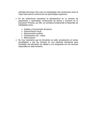 actividad del propio niño como la metodología más constructiva como la
mejor base para la construcción de aprendizajes superiores.
En las instituciones educativas la lectoescritura es un proceso de
preparación y aprendizaje consecuente de lectura y escritura en la
Educación Primaria, por ello, se considera fundamental el desarrollo de
habilidades como:
 Análisis y Comprensión de lectura
 Discriminación visual.
 Discriminación auditiva
 Coordinación viso - motriz
 Memorización
Es muy importante que los Docentes se estén actualizando en temas
tecnológicos y que los incluyan en sus prácticas educativas para
brindarles una educación de calidad y a la vanguardia con los recursos
disponibles en este momento.

 